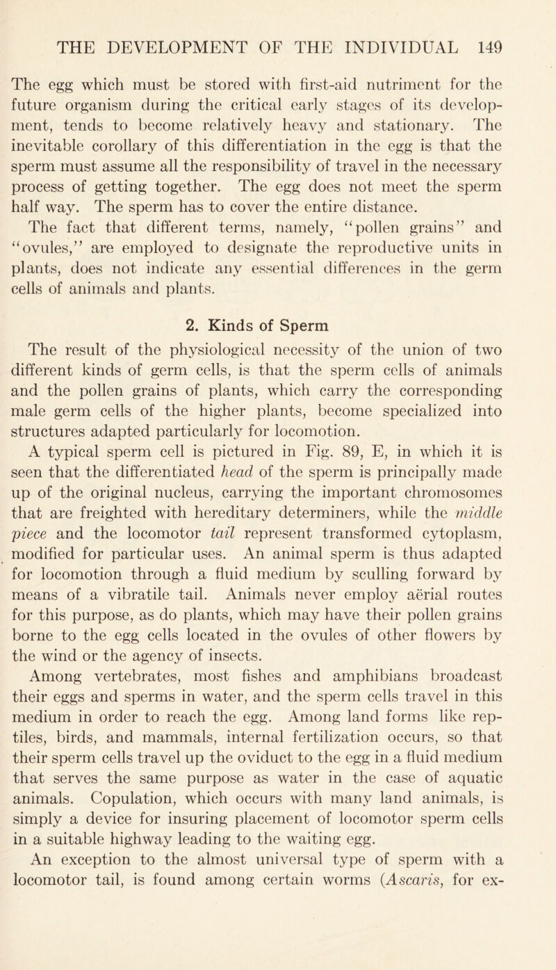 The egg which must be stored with first-aid nutriment for the future organism during the critical early stages of its develop- ment, tends to become relatively heavy and stationary. The inevitable corollary of this differentiation in the egg is that the sperm must assume all the responsibility of travel in the necessary process of getting together. The egg does not meet the sperm half way. The sperm has to cover the entire distance. The fact that different terms, namely, “pollen grains” and “ovules,” are employed to designate the reproductive units in plants, does not indicate any essential differences in the germ cells of animals and plants. 2. Kinds of Sperm The result of the physiological necessity of the union of two different kinds of germ cells, is that the sperm cells of animals and the pollen grains of plants, which carry the corresponding- male germ cells of the higher plants, become specialized into structures adapted particularly for locomotion. A typical sperm cell is pictured in Fig. 89, E, in which it is seen that the differentiated head of the sperm is principally made up of the original nucleus, carrying the important chromosomes that are freighted with hereditary determiners, while the middle piece and the locomotor tail represent transformed cytoplasm, modified for particular uses. An animal sperm is thus adapted for locomotion through a fluid medium by sculling forward by means of a vibratile tail. Animals never employ aerial routes for this purpose, as do plants, which may have their pollen grains borne to the egg cells located in the ovules of other flowers by the wind or the agency of insects. Among vertebrates, most fishes and amphibians broadcast their eggs and sperms in water, and the sperm cells travel in this medium in order to reach the egg. Among land forms like rep- tiles, birds, and mammals, internal fertilization occurs, so that their sperm cells travel up the oviduct to the egg in a fluid medium that serves the same purpose as water in the case of aquatic animals. Copulation, which occurs with many land animals, is simply a device for insuring placement of locomotor sperm cells in a suitable highway leading to the waiting egg. An exception to the almost universal type of sperm with a locomotor tail, is found among certain worms (Ascaris, for ex-