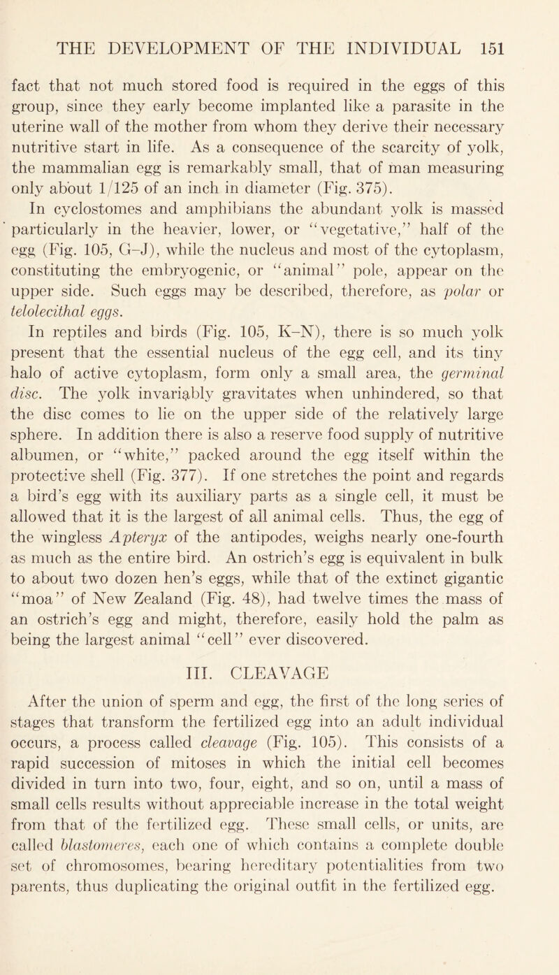 fact that not much stored food is required in the eggs of this group, since they early become implanted like a parasite in the uterine wall of the mother from whom they derive their necessary nutritive start in life. As a consequence of the scarcity of yolk, the mammalian egg is remarkably small, that of man measuring only about 1/125 of an inch in diameter (Fig. 375). In cyclostomes and amphibians the abundant yolk is massed particularly in the heavier, lower, or “vegetative,” half of the egg (Fig. 105, G-J), while the nucleus and most of the cytoplasm, constituting the embryogenic, or “animal pole, appear on the upper side. Such eggs may be described, therefore, as polar or teloledthal eggs. In reptiles and birds (Fig. 105, K-N), there is so much yolk present that the essential nucleus of the egg cell, and its tiny halo of active cytoplasm, form only a small area, the germinal disc. The yolk invariably gravitates when unhindered, so that the disc comes to lie on the upper side of the relatively large sphere. In addition there is also a reserve food supply of nutritive albumen, or “white,7’ packed around the egg itself within the protective shell (Fig. 377). If one stretches the point and regards a bird’s egg with its auxiliary parts as a single cell, it must be allowed that it is the largest of all animal cells. Thus, the egg of the wingless Apteryx of the antipodes, weighs nearly one-fourth as much as the entire bird. An ostrich’s egg is equivalent in bulk to about two dozen hen’s eggs, while that of the extinct gigantic “moa” of New Zealand (Fig. 48), had twelve times the mass of an ostrich’s egg and might, therefore, easily hold the palm as being the largest animal “cell” ever discovered. III. CLEAVAGE After the union of sperm and egg, the first of the long series of stages that transform the fertilized egg into an adult individual occurs, a process called cleavage (Fig. 105). This consists of a rapid succession of mitoses in which the initial cell becomes divided in turn into two, four, eight, and so on, until a mass of small cells results without appreciable increase in the total weight from that of the fertilized egg. These .small cells, or units, are called blastomeres, each one of which contains a complete double set of chromosomes, bearing hereditary potentialities from two parents, thus duplicating the original outfit in the fertilized egg.