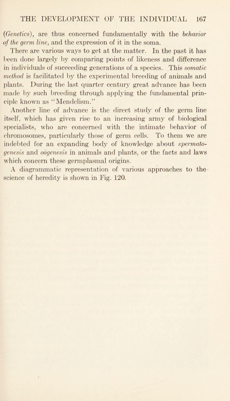 (Genetics), are thus concerned fundamentally with the behavior of the germ line, and the expression of it in the soma. There are various ways to get at the matter. In the past it has been done largely by comparing points of likeness and difference in individuals of succeeding generations of a species. This somatic method is facilitated by the experimental breeding of animals and plants. During the last quarter century great advance has been made by such breeding through applying the fundamental prin- ciple known as “Mendelism.” Another line of advance is the direct study of the germ line itself, which has given rise to an increasing army of biological specialists, who are concerned with the intimate behavior of chromosomes, particularly those of germ cells. To them we are indebted for an expanding body of knowledge about spermato- genesis and oogenesis in animals and plants, or the facts and laws which concern these germplasmal origins. A diagrammatic representation of various approaches to the' science of heredity is shown in Fig. 120.