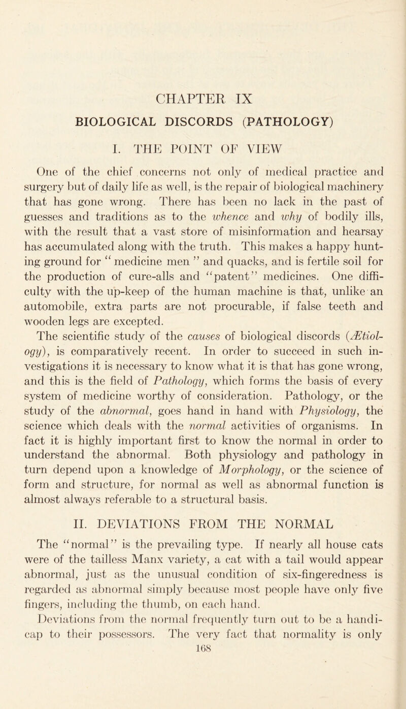 CHAPTER IX BIOLOGICAL DISCORDS (PATHOLOGY) I. THE POINT OF VIEW One of the chief concerns not only of medical practice and surgery but of daily life as well, is the repair of biological machinery that has gone wrong. There has been no lack in the past of guesses and traditions as to the whence and why of bodily ills, with the result that a vast store of misinformation and hearsay has accumulated along with the truth. This makes a happy hunt- ing ground for “ medicine men ” and quacks, and is fertile soil for the production of cure-alls and “patent” medicines. One diffi- culty with the up-keep of the human machine is that, unlike an automobile, extra parts are not procurable, if false teeth and wooden legs are excepted. The scientific study of the causes of biological discords {Etiol- ogy), is comparatively recent. In order to succeed in such in- vestigations it is necessary to know what it is that has gone wrong, and this is the field of Pathology, which forms the basis of every system of medicine worthy of consideration. Pathology, or the study of the abnormal, goes hand in hand with Physiology, the science which deals with the normal activities of organisms. In fact it is highly important first to know the normal in order to understand the abnormal. Both physiology and pathology in turn depend upon a knowledge of Morphology, or the science of form and structure, for normal as well as abnormal function is almost always referable to a structural basis. II. DEVIATIONS FROM THE NORMAL The “normal” is the prevailing type. If nearly all house cats were of the tailless Manx variety, a cat with a tail would appear abnormal, just as the unusual condition of six-fingeredness is regarded as abnormal simply because most people have only five fingers, including the thumb, on each hand. Deviations from the normal frequently turn out to be a handi- cap to their possessors. The very fact that normality is only