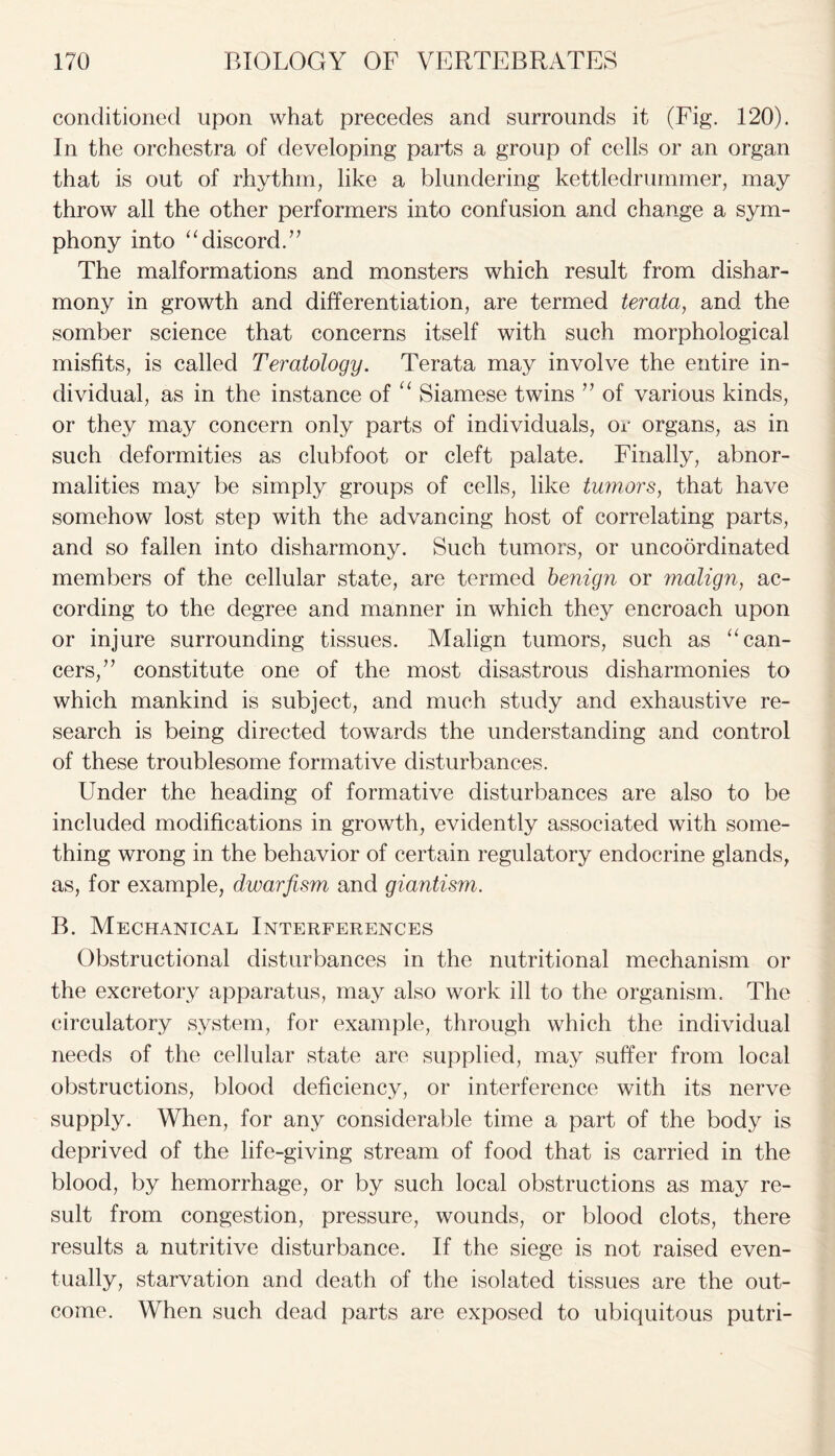 conditioned upon what precedes and surrounds it (Fig. 120). In the orchestra of developing parts a group of cells or an organ that is out of rhythm, like a blundering kettledrummer, may throw all the other performers into confusion and change a sym- phony into “discord.” The malformations and monsters which result from dishar- mony in growth and differentiation, are termed terata, and the somber science that concerns itself with such morphological misfits, is called Teratology. Terata may involve the entire in- dividual, as in the instance of “ Siamese twins ” of various kinds, or they may concern only parts of individuals, or organs, as in such deformities as clubfoot or cleft palate. Finally, abnor- malities may be simply groups of cells, like tumors, that have somehow lost step with the advancing host of correlating parts, and so fallen into disharmony. Such tumors, or uncoordinated members of the cellular state, are termed benign or malign, ac- cording to the degree and manner in which they encroach upon or injure surrounding tissues. Malign tumors, such as “can- cers,” constitute one of the most disastrous disharmonies to which mankind is subject, and much study and exhaustive re- search is being directed towards the understanding and control of these troublesome formative disturbances. Under the heading of formative disturbances are also to be included modifications in growth, evidently associated with some- thing wrong in the behavior of certain regulatory endocrine glands, as, for example, dwarfism and giantism. B. Mechanical Interferences Obstructional disturbances in the nutritional mechanism or the excretory apparatus, may also work ill to the organism. The circulatory system, for example, through which the individual needs of the cellular state are supplied, may suffer from local obstructions, blood deficiency, or interference with its nerve supply. When, for any considerable time a part of the body is deprived of the life-giving stream of food that is carried in the blood, by hemorrhage, or by such local obstructions as may re- sult from congestion, pressure, wounds, or blood clots, there results a nutritive disturbance. If the siege is not raised even- tually, starvation and death of the isolated tissues are the out- come. When such dead parts are exposed to ubiquitous putri-