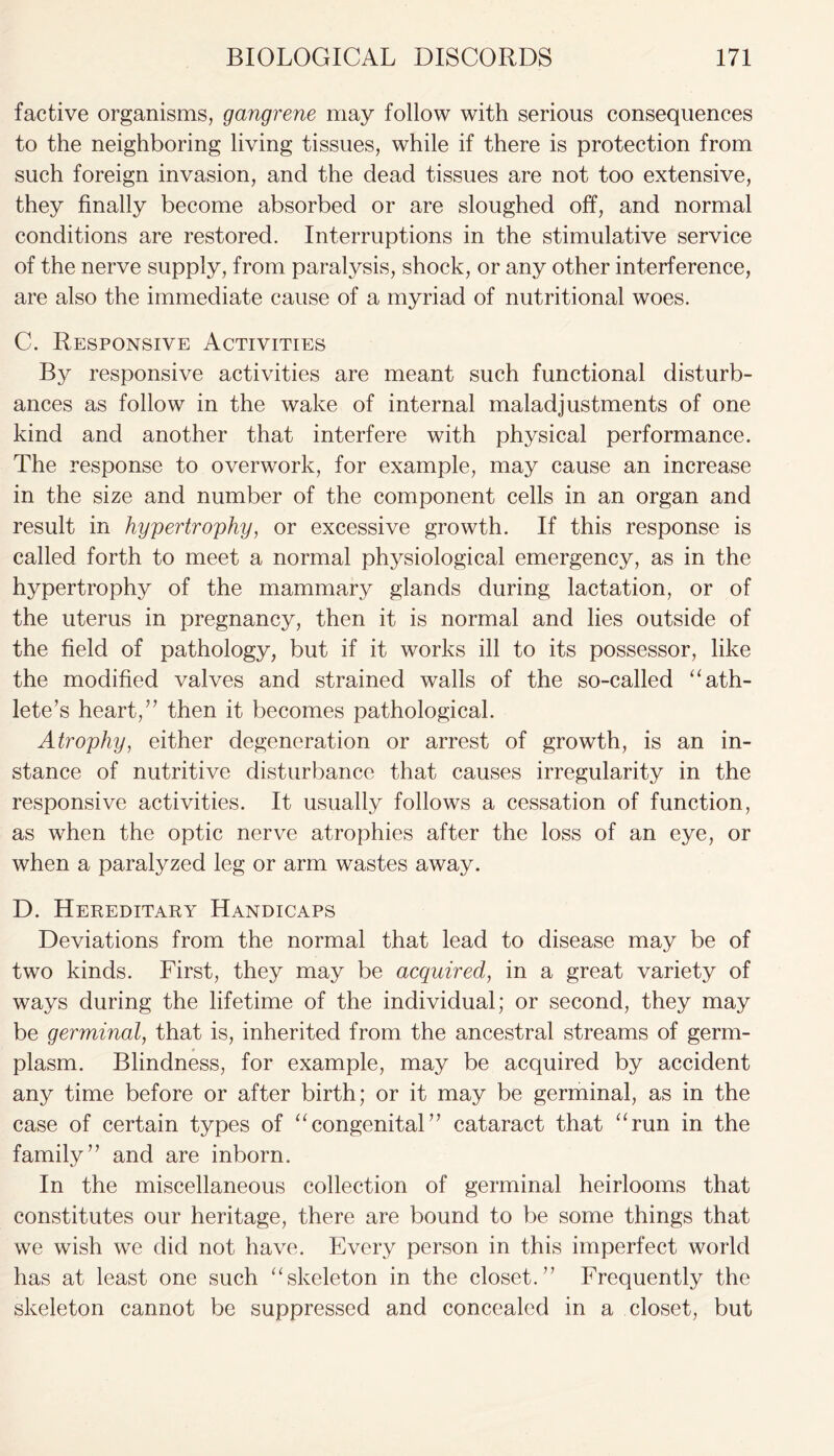 factive organisms, gangrene may follow with serious consequences to the neighboring living tissues, while if there is protection from such foreign invasion, and the dead tissues are not too extensive, they finally become absorbed or are sloughed off, and normal conditions are restored. Interruptions in the stimulative service of the nerve supply, from paralysis, shock, or any other interference, are also the immediate cause of a myriad of nutritional woes. C. Responsive Activities By responsive activities are meant such functional disturb- ances as follow in the wake of internal maladjustments of one kind and another that interfere with physical performance. The response to overwork, for example, may cause an increase in the size and number of the component cells in an organ and result in hypertrophy, or excessive growth. If this response is called forth to meet a normal physiological emergency, as in the hypertrophy of the mammary glands during lactation, or of the uterus in pregnancy, then it is normal and lies outside of the field of pathology, but if it works ill to its possessor, like the modified valves and strained walls of the so-called “ ath- lete’s heart,” then it becomes pathological. Atrophy, either degeneration or arrest of growth, is an in- stance of nutritive disturbance that causes irregularity in the responsive activities. It usually follows a cessation of function, as when the optic nerve atrophies after the loss of an eye, or when a paralyzed leg or arm wastes away. D. Hereditary Handicaps Deviations from the normal that lead to disease may be of two kinds. First, they may be acquired, in a great variety of ways during the lifetime of the individual; or second, they may be germinal, that is, inherited from the ancestral streams of germ- plasm. Blindness, for example, may be acquired by accident any time before or after birth; or it may be germinal, as in the case of certain types of “congenital” cataract that “run in the family” and are inborn. In the miscellaneous collection of germinal heirlooms that constitutes our heritage, there are bound to be some things that we wish we did not have. Every person in this imperfect world has at least one such “skeleton in the closet.” Frequently the skeleton cannot be suppressed and concealed in a closet, but