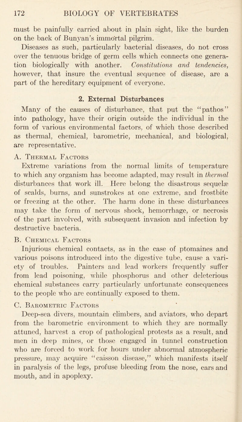 must be painfully carried about in plain sight, like the burden on the back of Bunyan’s immortal pilgrim. Diseases as such, particularly bacterial diseases, do not cross over the tenuous bridge of germ cells which connects one genera- tion biologically with another. Constitutions and tendencies, however, that insure the eventual sequence of disease, are a part of the hereditary equipment of everyone. 2. External Disturbances Many of the causes of disturbance, that put the “pathos” into pathology, have their origin outside the individual in the form of various environmental factors, of which those described as thermal, chemical, barometric, mechanical, and biological, are representative. A. Thermal Factors Extreme variations from the normal limits of temperature to which any organism has become adapted, may result in thermal disturbances that work ill. Here belong the disastrous sequelae of scalds, burns, and sunstrokes at one extreme, and frostbite or freezing at the other. The harm done in these disturbances may take the form of nervous shock, hemorrhage, or necrosis of the part involved, with subsequent invasion and infection by destructive bacteria. B. Chemical Factors Injurious chemical contacts, as in the case of ptomaines and various poisons introduced into the digestive tube, cause a vari- ety of troubles. Painters and lead workers frequently suffer from lead poisoning, while phosphorus and other deleterious chemical substances carry particularly unfortunate consequences to the people who are continually exposed to them. C. Barometric Factors Deep-sea divers, mountain climbers, and aviators, who depart from, the barometric environment to which they are normally attuned, harvest a crop of pathological protests as a result, and men in deep mines, or those engaged in tunnel construction who are forced to work for hours under abnormal atmospheric pressure, may acquire “caisson disease/7 which manifests itself in paralysis of the legs, profuse bleeding from the nose, ears and mouth, and in apoplexy.