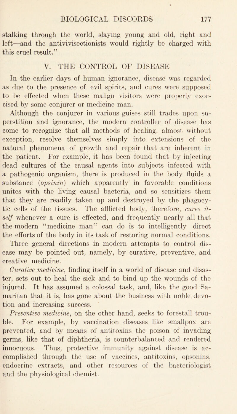 stalking through the world, slaying young and old, right and left—and the antivivisectionists would rightly be charged with this cruel result.” V. THE CONTROL OF DISEASE In the earlier days of human ignorance, disease was regarded as due to the presence of evil spirits, and cures were supposed to be effected when these malign visitors were properly exor- cised by some conjurer or medicine man. Although the conjurer in various guises still trades upon su- perstition and ignorance, the modern controller of disease has come to recognize that all methods of healing, almost without exception, resolve themselves simply into extensions of the natural phenomena of growth and repair that are inherent in the patient. For example, it has been found that by injecting dead cultures of the causal agents into subjects infected with a pathogenic organism, there is produced in the body fluids a substance (opsinin) which apparently in favorable conditions unites with the living causal bacteria, and so sensitizes them that they are readily taken up and destroyed by the phagocy- tic cells of the tissues. The afflicted body, therefore, cures it- self whenever a cure is effected, and frequently nearly all that the modern “medicine man” can do is to intelligently direct the efforts of the body in its task of restoring normal conditions. Three general directions in modern attempts to control dis- ease may be pointed out, namely, by curative, preventive, and creative medicine. Curative medicine, finding itself in a world of disease and disas- ter, sets out to heal the sick and to bind up the wounds of the injured. It has assumed a colossal task, and, like the good Sa- maritan that it is, has gone about the business with noble devo- tion and increasing success. Preventive medicine, on the other hand, seeks to forestall trou- ble. For example, by vaccination diseases like smallpox are prevented, and by means of antitoxins the poison of invading germs, like that of diphtheria, is counterbalanced and rendered innocuous. Thus, protective immunity against disease is ac- complished through the use of vaccines, antitoxins, opsonins, endocrine extracts, and other resources of the bacteriologist and the physiological chemist.