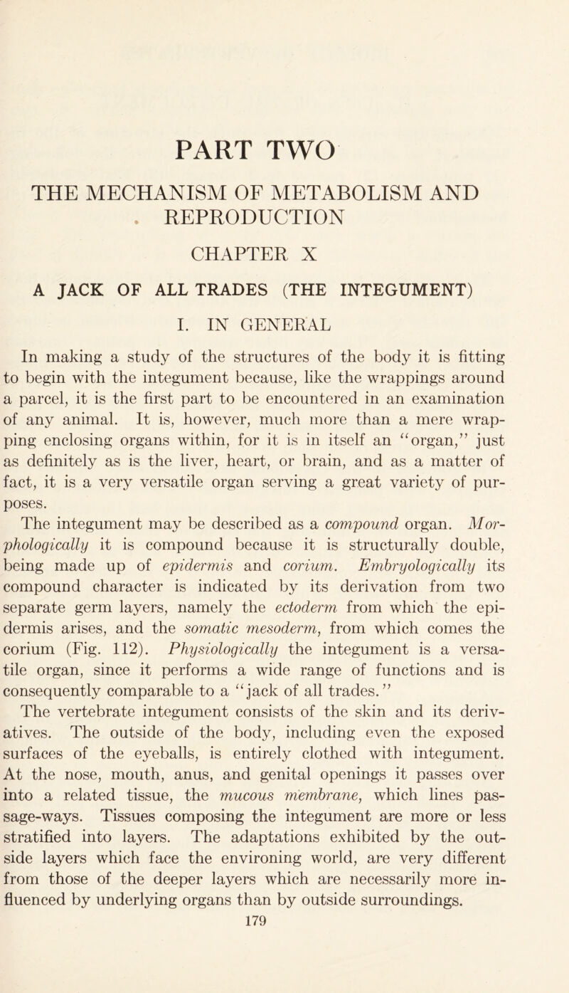 PART TWO THE MECHANISM OF METABOLISM AND • REPRODUCTION CHAPTER X A JACK OF ALL TRADES (THE INTEGUMENT) I. IN GENERAL In making a study of the structures of the body it is fitting to begin with the integument because, like the wrappings around a parcel, it is the first part to be encountered in an examination of any animal. It is, however, much more than a mere wrap- ping enclosing organs within, for it is in itself an “organ,” just as definitely as is the liver, heart, or brain, and as a matter of fact, it is a very versatile organ serving a great variety of pur- poses. The integument may be described as a compound organ. Mor- phologically it is compound because it is structurally double, being made up of epidermis and corium. Embryologically its compound character is indicated by its derivation from two separate germ layers, namely the ectoderm from which the epi- dermis arises, and the somatic mesoderm, from which comes the corium (Fig. 112). Physiologically the integument is a versa- tile organ, since it performs a wide range of functions and is consequently comparable to a “jack of all trades.” The vertebrate integument consists of the skin and its deriv- atives. The outside of the body, including even the exposed surfaces of the eyeballs, is entirely clothed with integument. At the nose, mouth, anus, and genital openings it passes over into a related tissue, the mucous membrane, which lines pas- sage-ways. Tissues composing the integument are more or less stratified into layers. The adaptations exhibited by the out- side layers which face the environing world, are very different from those of the deeper layers which are necessarily more in- fluenced by underlying organs than by outside surroundings.