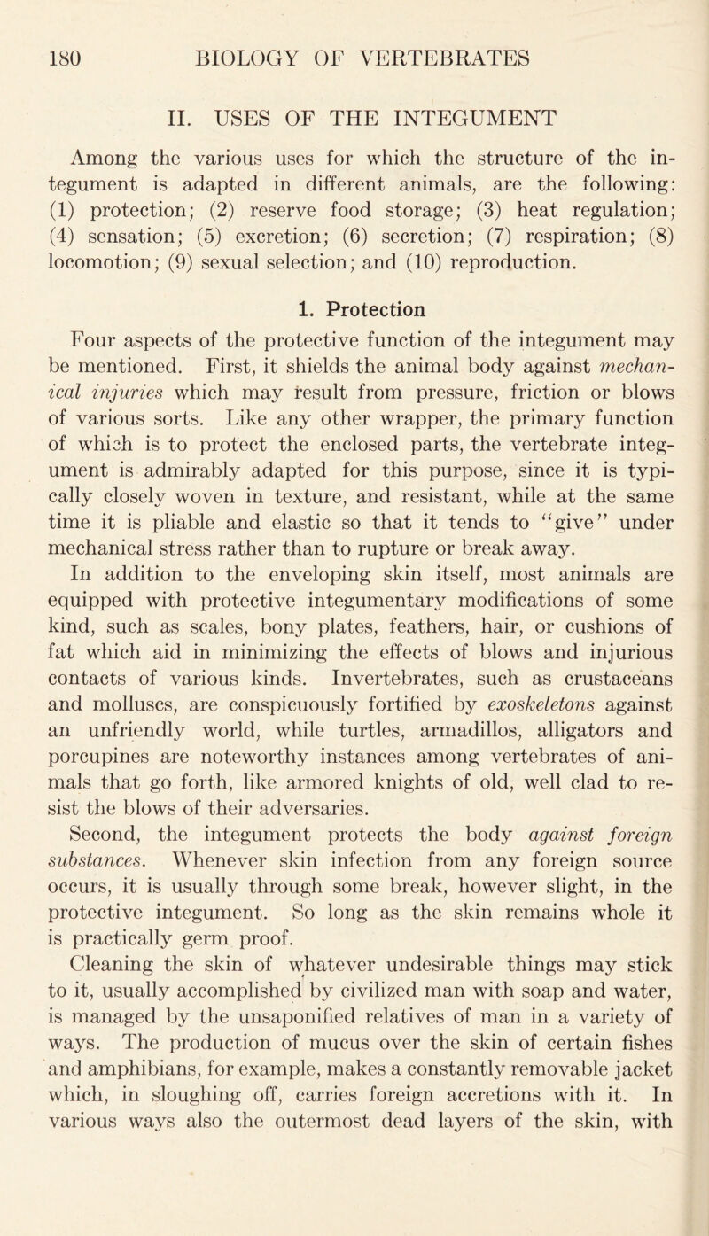 II. USES OF THE INTEGUMENT Among the various uses for which the structure of the in- tegument is adapted in different animals, are the following: (1) protection; (2) reserve food storage; (3) heat regulation; (4) sensation; (5) excretion; (6) secretion; (7) respiration; (8) locomotion; (9) sexual selection; and (10) reproduction. 1. Protection Four aspects of the protective function of the integument may be mentioned. First, it shields the animal body against mechan- ical injuries which may result from pressure, friction or blows of various sorts. Like any other wrapper, the primary function of which is to protect the enclosed parts, the vertebrate integ- ument is admirably adapted for this purpose, since it is typi- cally closely woven in texture, and resistant, while at the same time it is pliable and elastic so that it tends to “give” under mechanical stress rather than to rupture or break away. In addition to the enveloping skin itself, most animals are equipped with protective integumentary modifications of some kind, such as scales, bony plates, feathers, hair, or cushions of fat which aid in minimizing the effects of blows and injurious contacts of various kinds. Invertebrates, such as crustaceans and molluscs, are conspicuously fortified by exoskeletons against an unfriendly world, while turtles, armadillos, alligators and porcupines are noteworthy instances among vertebrates of ani- mals that go forth, like armored knights of old, well clad to re- sist the blows of their adversaries. Second, the integument protects the body against foreign substances. Whenever skin infection from any foreign source occurs, it is usually through some break, however slight, in the protective integument. So long as the skin remains whole it is practically germ proof. Cleaning the skin of whatever undesirable things may stick to it, usually accomplished by civilized man with soap and water, is managed by the unsaponified relatives of man in a variety of ways. The production of mucus over the skin of certain fishes and amphibians, for example, makes a constantly removable jacket which, in sloughing off, carries foreign accretions with it. In various ways also the outermost dead layers of the skin, with