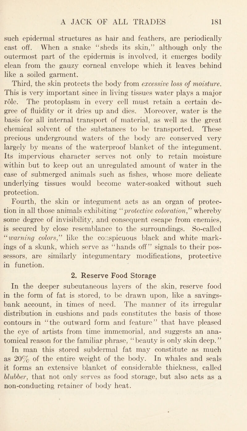 such epidermal structures as hair and feathers, are periodically cast off. When a snake “sheds its skin,” although only the outermost part of the epidermis is involved, it emerges bodily clean from the gauzy corneal envelope which it leaves behind like a soiled garment. Third, the skin protects the body from excessive loss of moisture. This is very important since in living tissues water plays a major role. The protoplasm in every cell must retain a certain de- gree of fluidity or it dries up and dies. Moreover, water is the basis for all internal transport of material, as well as the great chemical solvent of the substances to be transported. These precious underground waters of the body are conserved very largely by means of the waterproof blanket of the integument. Its impervious character serves not only to retain moisture within but to keep out an unregulated amount of water in the case of submerged animals such as fishes, whose more delicate underlying tissues would become water-soaked without such protection. Fourth, the skin or integument acts as an organ of protec- tion in all those animals exhibiting “ protective coloration ,” whereby some degree of invisibility, and consequent escape from enemies, is secured by close resemblance to the surroundings. So-called “warning colors,” like the conspicuous black and white mark- ings of a skunk, which serve as “hands off” signals to their pos- sessors, are similarly integumentary modifications, protective in function. 2. Reserve Food Storage In the deeper subcutaneous layers of the skin, reserve food in the form of fat is stored, to be drawn upon, like a savings- bank account, in times of need. The manner of its irregular distribution in cushions and pads constitutes the basis of those contours in “the outward form and feature” that have pleased the eye of artists from time immemorial, and suggests an ana- tomical reason for the familiar phrase, “beauty is only skin deep. ” In man this stored subdermal fat may constitute as much as 20% of the entire weight of the body. In whales and seals it forms an extensive blanket of considerable thickness, called blubber, that not only serves as food storage, but also acts as a non-conducting retainer of body heat.