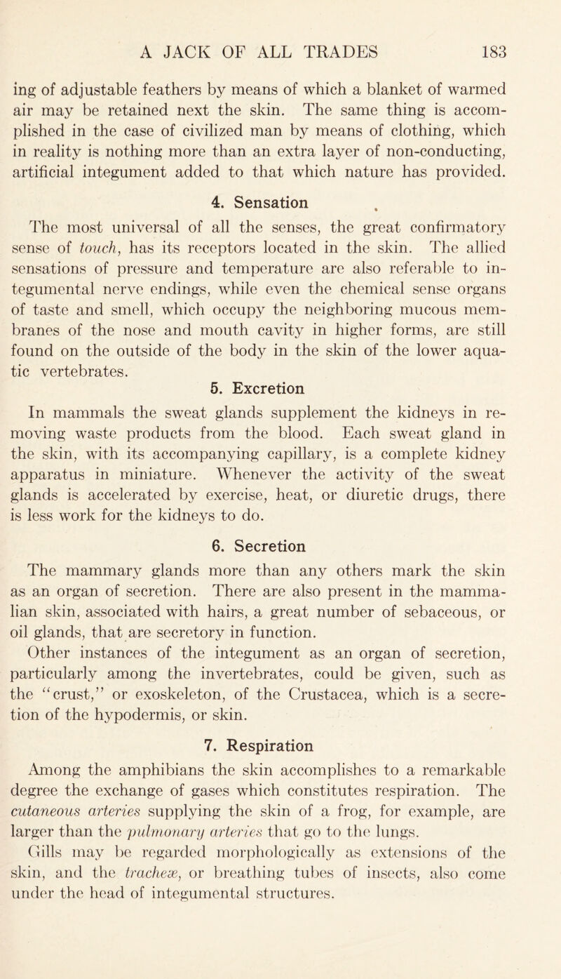 ing of adjustable feathers by means of which a blanket of warmed air may be retained next the skin. The same thing is accom- plished in the case of civilized man by means of clothing, which in reality is nothing more than an extra layer of non-conducting, artificial integument added to that which nature has provided. 4. Sensation The most universal of all the senses, the great confirmatory sense of touch, has its receptors located in the skin. The allied sensations of pressure and temperature are also referable to in- tegumental nerve endings, while even the chemical sense organs of taste and smell, which occupy the neighboring mucous mem- branes of the nose and mouth cavity in higher forms, are still found on the outside of the body in the skin of the lower aqua- tic vertebrates. 5. Excretion In mammals the sweat glands supplement the kidneys in re- moving waste products from the blood. Each sweat gland in the skin, with its accompanying capillary, is a complete kidney apparatus in miniature. Whenever the activity of the sweat glands is accelerated by exercise, heat, or diuretic drugs, there is less work for the kidneys to do. 6. Secretion The mammary glands more than any others mark the skin as an organ of secretion. There are also present in the mamma- lian skin, associated with hairs, a great number of sebaceous, or oil glands, that are secretory in function. Other instances of the integument as an organ of secretion, particularly among the invertebrates, could be given, such as the “crust,” or exoskeleton, of the Crustacea, which is a secre- tion of the hypodermis, or skin. 7. Respiration Among the amphibians the skin accomplishes to a remarkable degree the exchange of gases which constitutes respiration. The cutaneous arteries supplying the skin of a frog, for example, are larger than the pulmonary arteries that go to the lungs. Gills may be regarded morphologically as extensions of the skin, and the tracheae, or breathing tubes of insects, also come under the head of integumental structures.