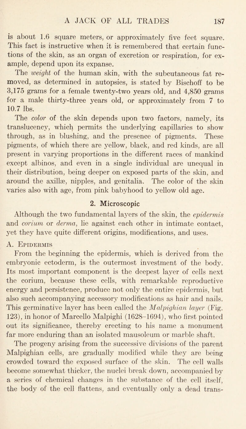 is about 1.6 square meters, or approximately five feet square. This fact is instructive when it is remembered that certain func- tions of the skin, as an organ of excretion or respiration, for ex- ample, depend upon its expanse. The weight of the human skin, with the subcutaneous fat re- moved, as determined in autopsies, is stated by Bischoff to be 3,175 grams for a female twenty-two years old, and 4,850 grams for a male thirty-three years old, or approximately from 7 to 10.7 lbs. The color of the skin depends upon two factors, namely, its translucency, which permits the underlying capillaries to show through, as in blushing, and the presence of pigments. These pigments, of which there are yellow, black, and red kinds, are all present in varying proportions in the different races of mankind except albinos, and even in a single individual are unequal in their distribution, being deeper on exposed parts of the skin, and around the axillae, nipples, and genitalia. The color of the skin varies also with age, from pink babyhood to yellow old age. 2. Microscopic Although the two fundamental layers of the skin, the epidermis and corium or derma, lie against each other in intimate contact, yet they have quite different origins, modifications, and uses. A. Epidermis From the beginning the epidermis, which is derived from the embryonic ectoderm, is the outermost investment of the body. Its most important component is the deepest layer of cells next the corium, because these cells, with remarkable reproductive energy and persistence, produce not only the entire epidermis, but also such accompanying accessory modifications as hair and nails. This germinative layer has been called the Malpighian layer (Fig. 123), in honor of Marcello Malpighi (1628-1694), who first pointed out its significance, thereby erecting to his name a monument far more enduring than an isolated mausoleum or marble shaft. The progeny arising from the successive divisions of the parent Malpighian cells, are gradually modified while they are being crowded toward the exposed surface of the skin. The cell walls become somewhat thicker, the nuclei break down, accompanied by a series of chemical changes in the substance of the cell itself, the body of the cell flattens, and eventually only a dead trans-