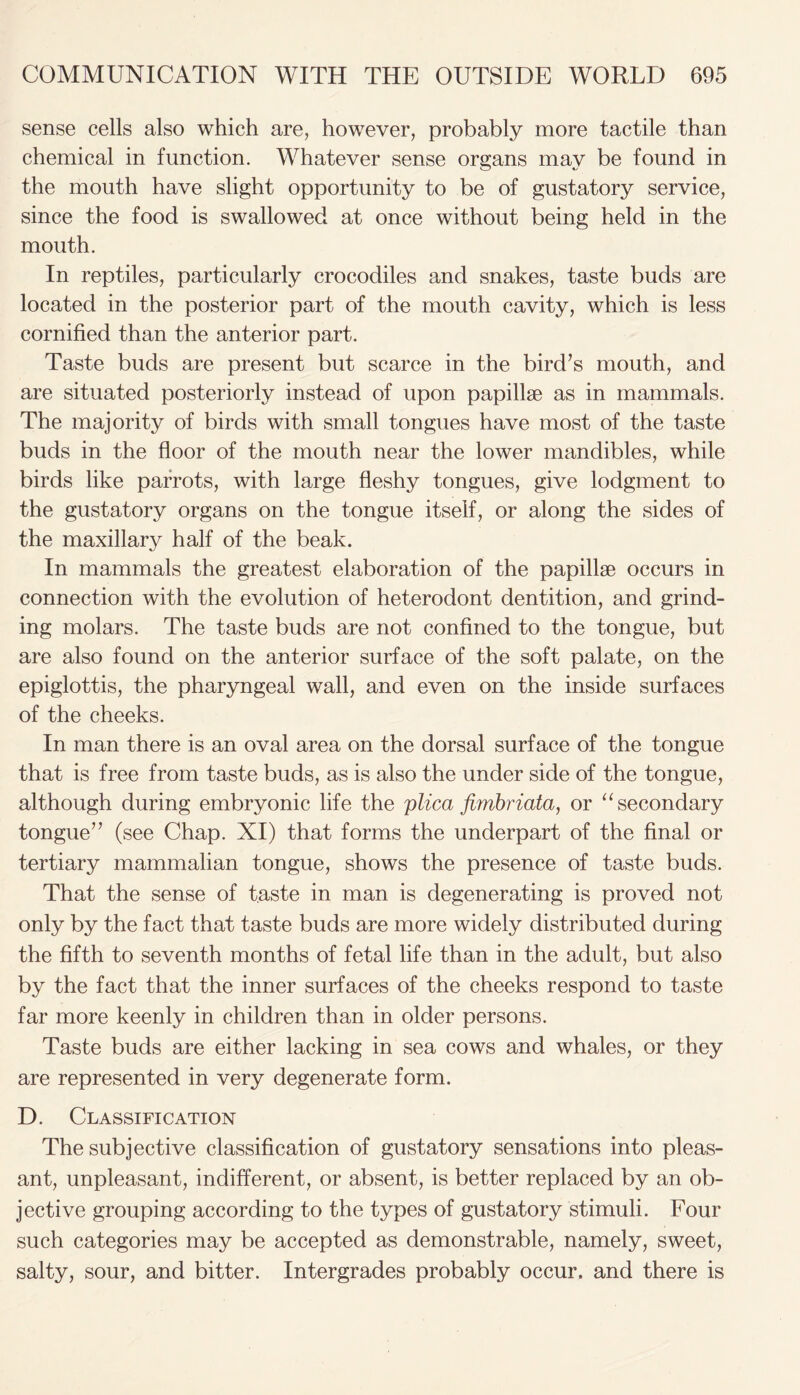 sense cells also which are, however, probably more tactile than chemical in function. Whatever sense organs may be found in the mouth have slight opportunity to be of gustatory service, since the food is swallowed at once without being held in the mouth. In reptiles, particularly crocodiles and snakes, taste buds are located in the posterior part of the mouth cavity, which is less cornified than the anterior part. Taste buds are present but scarce in the bird’s mouth, and are situated posteriorly instead of upon papillae as in mammals. The majority of birds with small tongues have most of the taste buds in the floor of the mouth near the lower mandibles, while birds like parrots, with large fleshy tongues, give lodgment to the gustatory organs on the tongue itself, or along the sides of the maxillary half of the beak. In mammals the greatest elaboration of the papillae occurs in connection with the evolution of heterodont dentition, and grind- ing molars. The taste buds are not confined to the tongue, but are also found on the anterior surface of the soft palate, on the epiglottis, the pharyngeal wall, and even on the inside surfaces of the cheeks. In man there is an oval area on the dorsal surface of the tongue that is free from taste buds, as is also the under side of the tongue, although during embryonic life the plica fimbriata, or “ secondary tongue” (see Chap. XI) that forms the underpart of the final or tertiary mammalian tongue, shows the presence of taste buds. That the sense of taste in man is degenerating is proved not only by the fact that taste buds are more widely distributed during the fifth to seventh months of fetal life than in the adult, but also by the fact that the inner surfaces of the cheeks respond to taste far more keenly in children than in older persons. Taste buds are either lacking in sea cows and whales, or they are represented in very degenerate form. D. Classification The subjective classification of gustatory sensations into pleas- ant, unpleasant, indifferent, or absent, is better replaced by an ob- jective grouping according to the types of gustatory stimuli. Four such categories may be accepted as demonstrable, namely, sweet, salty, sour, and bitter. Intergrades probably occur, and there is