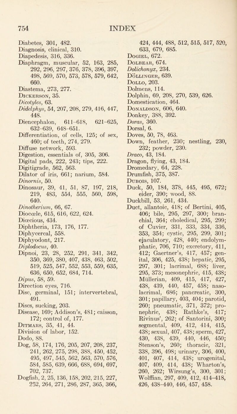 Diabetes, 301, 482. Diagnosis, clinical, 310. Diapedesis, 316, 336. Diaphragm, muscular, 52, 163, 285, 292, 296, 297, 376, 378, 396, 397, 498, 569, 570, 573, 578, 579, 642, 660. Diastema, 273, 277. Dickerson, 35. Dicotyles, 63. Didelphys, 54, 207, 208, 279, 416, 447, 448. Diencephalon, 611-618, 621-625, 632-639, 648-651. Differentiation, of cells, 125; of sex, 460; of teeth, 274, 279. Diffuse network, 593. Digestion, essentials of, 305, 306. Digital pads, 222, 243; tips, 222. Digitigrade, 562, 563. Dilator of iris, 661; narium, 584. Dinornis, 50. Dinosaur, 39, 41, 51, 87, 197, 218, 219, 483, 554, 555, 560, 598, 640. Dinotherium, 66, 67. Dioccele, 615, 616, 622, 624. Dioecious, 434. Diphtheria, 173, 176, 177. Diphycercal, 558. Diphyodont, 217. Diplodocus, 40. Dipnoi, 23, 28, 252, 291, 341, 342, 350, 369, 380, 407, 438, 463, 502, 519, 525, 547, 552, 553, 559, 635, 636, 650, 652, 684, 714. Dipus, 58, 59. Direction eyes, 716. Disc, germinal, 151; intervertebral, 491. Discs, sucking, 203. Disease, 169; Addison’s, 481; caisson, 172; control of, 177. Ditmars, 35, 41, 44. Division of labor, 152. Dodo, 88. Dog, 58, 174, 176, 205, 207, 208, 237, 241, 262, 275, 298, 388, 450, 452, 495, 497, 545, 562, 563, 570, 576, 584, 585, 639, 666, 688, 694, 697, 702, 737. Dogfish, 2, 25, 136, 158, 202, 215, 227, 252, 264, 271, 286, 287, 365, 366, 424, 444, 488, 512, 515, 517, 520, 633, 679, 685. Dogiel, 672. Dolbear, 674. Dolichonyx. 234. Dollinger, 639. Dollo, 203. Dolmens, 114. Dolphin, 69, 208, 270, 539, 626. Domestication, 464. Donaldson, 606, 640. Donkey, 388, 392. Doras, 360. Dorsal, 6. Doves, 50, 78, 463. Down, feather, 230; nestling, 230, 232; powder, 230. Draco, 43, 184. Dragon, flying, 43, 184. Dromedary, 64, 228. Drumfish, 375, 387. Dubois, 107. Duck, 50, 184, 378, 445, 495, 672; eider, 390; wood, 88. Duckbill, 53, 261, 434. Duct, allantoic, 418; of Bertini, 405, 406; bile, 295, 297, 300; bran- chial, 364; choledical, 295, 299; of Cuvier, 331, 333, 334, 336, 353, 354; cystic, 295, 299, 301; ejaculatory, 428, 440; endolym- phatic, 706, 710; excretory, 411, 412; Gaertner’s, 417, 457; gen- ital, 306, 425, 438; hepatic, 295, 297, 301; lacrimal, 688; liver, 295, 373; mesonephric, 415, 438; Mullerian, 409, 415, 417, 427, 438, 439, 440, 457, 458; naso- lacrimal, 686; pancreatic, 300, 301; papillary, 403, 404; parotid, 260; pneumatic, 371, 372; pro- nephric, 438; Rathke’s, 417; Rivinus’, 262; of Santorini, 300; segmental, 409, 412, 414, 415, 438; sexual, 407, 438; sperm, 427, 430, 438, 439, 440, 446, 450; Stenson’s, 260; thoracic, 321, 338, 396, 498; urinary, 306, 400, 401, 407, 414, 438; urogenital, 407, 409, 414, 438; Wharton’s, 260, 262; Wirsung’s, 300, 301; Wolffian, 297, 409, 412, 414-418, 426, 438-440, 446, 457, 458.