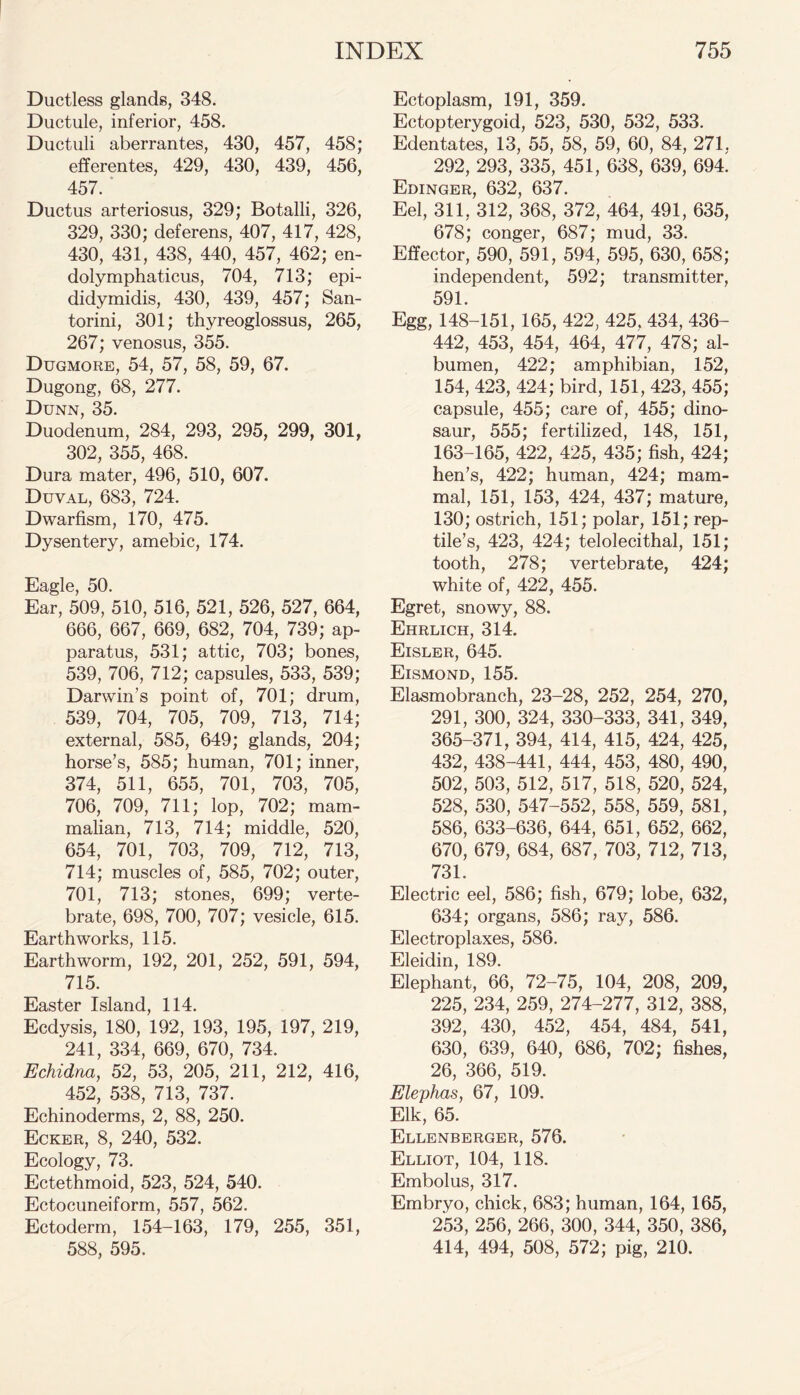 Ductless glands, 348. Ductule, inferior, 458. Ductuli aberrantes, 430, 457, 458; efferentes, 429, 430, 439, 456, 457. ' Ductus arteriosus, 329; Botalli, 326, 329, 330; deferens, 407, 417, 428, 430, 431, 438, 440, 457, 462; en- dolymphaticus, 704, 713; epi- didymidis, 430, 439, 457; San- torini, 301; thyreoglossus, 265, 267; venosus, 355. Dugmore, 54, 57, 58, 59, 67. Dugong, 68, 277. Dunn, 35. Duodenum, 284, 293, 295, 299, 301, 302, 355, 468. Dura mater, 496, 510, 607. Duval, 683, 724. Dwarfism, 170, 475. Dysentery, amebic, 174. Eagle, 50. Ear, 509, 510, 516, 521, 526, 527, 664, 666, 667, 669, 682, 704, 739; ap- paratus, 531; attic, 703; bones, 539, 706, 712; capsules, 533, 539; Darwin’s point of, 701; drum, 539, 704, 705, 709, 713, 714; external, 585, 649; glands, 204; horse’s, 585; human, 701; inner, 374, 511, 655, 701, 703, 705, 706, 709, 711; lop, 702; mam- malian, 713, 714; middle, 520, 654, 701, 703, 709, 712, 713, 714; muscles of, 585, 702; outer, 701, 713; stones, 699; verte- brate, 698, 700, 707; vesicle, 615. Earthworks, 115. Earthworm, 192, 201, 252, 591, 594, 715. Easter Island, 114. Ecdysis, 180, 192, 193, 195, 197, 219, 241, 334, 669, 670, 734. Echidna, 52, 53, 205, 211, 212, 416, 452, 538, 713, 737. Echinoderms, 2, 88, 250. Ecker, 8, 240, 532. Ecology, 73. Ectethmoid, 523, 524, 540. Ectocuneiform, 557, 562. Ectoderm, 154-163, 179, 255, 351, 588, 595. Ectoplasm, 191, 359. Ectopterygoid, 523, 530, 532, 533. Edentates, 13, 55, 58, 59, 60, 84, 271, 292, 293, 335, 451, 638, 639, 694. Edinger, 632, 637. Eel, 311, 312, 368, 372, 464, 491, 635, 678; conger, 687; mud, 33. Effector, 590, 591, 594, 595, 630, 658; independent, 592; transmitter, 591. Egg, 148-151, 165, 422, 425, 434, 436- 442, 453, 454, 464, 477, 478; al- bumen, 422; amphibian, 152, 154, 423, 424; bird, 151, 423, 455; capsule, 455; care of, 455; dino- saur, 555; fertilized, 148, 151, 163-165, 422, 425, 435; fish, 424; hen’s, 422; human, 424; mam- mal, 151, 153, 424, 437; mature, 130; ostrich, 151; polar, 151; rep- tile’s, 423, 424; telolecithal, 151; tooth, 278; vertebrate, 424; white of, 422, 455. Egret, snowy, 88. Ehrlich, 314. Eisler, 645. Eismond, 155. Elasmobranch, 23-28, 252, 254, 270, 291, 300, 324, 330-333, 341, 349, 365-371, 394, 414, 415, 424, 425, 432, 438-441, 444, 453, 480, 490, 502, 503, 512, 517, 518, 520, 524, 528, 530, 547-552, 558, 559, 581, 586, 633-636, 644, 651, 652, 662, 670, 679, 684, 687, 703, 712, 713, 731. Electric eel, 586; fish, 679; lobe, 632, 634; organs, 586; ray, 586. Electroplaxes, 586. Eleidin, 189. Elephant, 66, 72-75, 104, 208, 209, 225, 234, 259, 274-277, 312, 388, 392, 430, 452, 454, 484, 541, 630, 639, 640, 686, 702; fishes, 26, 366, 519. Elephas, 67, 109. Elk, 65. Ellenberger, 576. Elliot, 104, 118. Embolus, 317. Embryo, chick, 683; human, 164, 165, 253, 256, 266, 300, 344, 350, 386, 414, 494, 508, 572; pig, 210.