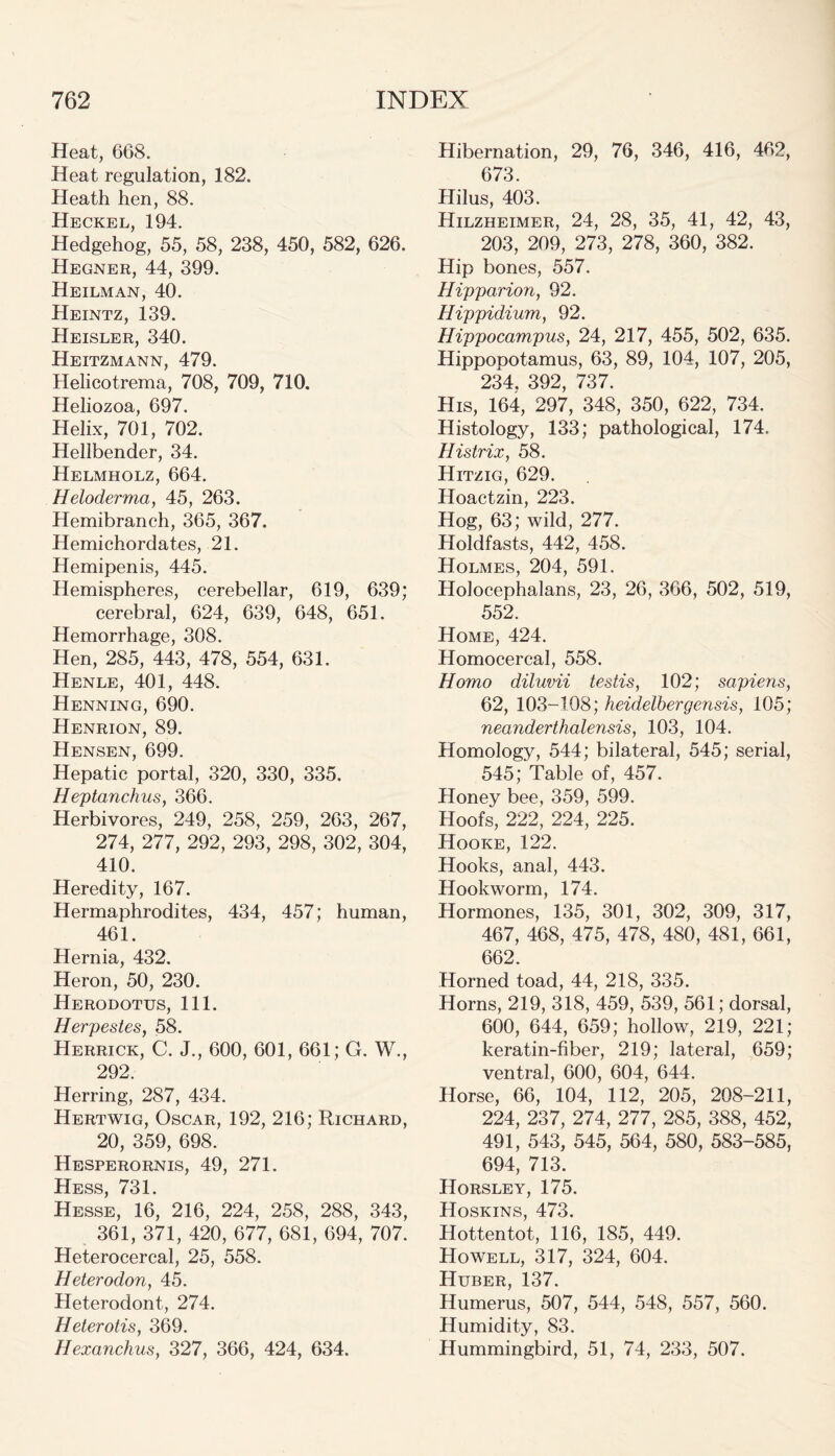 Heat, 668. Heat regulation, 182. Heath hen, 88. Heckel, 194. Hedgehog, 55, 58, 238, 450, 582, 626. Hegner, 44, 399. Heilman, 40. Heintz, 139. Heisler, 340. Heitzmann, 479. Helicotrema, 708, 709, 710. Heliozoa, 697. Helix, 701, 702. Hellbender, 34. Helmholz, 664. Heloderma, 45, 263. Hemibranch, 365, 367. Hemichordates, 21. Hemipenis, 445. Hemispheres, cerebellar, 619, 639; cerebral, 624, 639, 648, 651. Hemorrhage, 308. Hen, 285, 443, 478, 554, 631. Henle, 401, 448. Henning, 690. Henrion, 89. Hensen, 699. Hepatic portal, 320, 330, 335. Heptanchus, 366. Herbivores, 249, 258, 259, 263, 267, 274, 277, 292, 293, 298, 302, 304, 410. Heredity, 167. Hermaphrodites, 434, 457; human, 461. Hernia, 432. Heron, 50, 230. Herodotus, 111. Herpestes, 58. Herrick, C. J., 600, 601, 661; G. W., 292. Herring, 287, 434. Hertwig, Oscar, 192, 216; Richard, 20, 359, 698. Hesperornis, 49, 271. Hess, 731. Hesse, 16, 216, 224, 258, 288, 343, 361, 371, 420, 677, 681, 694, 707. Heterocercal, 25, 558. Heterodon, 45. Heterodont, 274. Heterotis, 369. Hexanchus, 327, 366, 424, 634. Hibernation, 29, 76, 346, 416, 462, 673. Hilus, 403. Hilzheimer, 24, 28, 35, 41, 42, 43, 203, 209, 273, 278, 360, 382. Hip bones, 557. Hipparion, 92. Hippidium, 92. Hippocampus, 24, 217, 455, 502, 635. Hippopotamus, 63, 89, 104, 107, 205, 234. 392, 737. His, 164, 297, 348, 350, 622, 734. Histology, 133; pathological, 174. Histrix, 58. Hitzig, 629. Hoactzin, 223. Hog, 63; wild, 277. Holdfasts, 442, 458. Holmes, 204, 591. Holocephalans, 23, 26, 366, 502, 519, 552. Home, 424. Homocercal, 558. Homo diluvii testis, 102; sapiens, 62, 103-108; heidelbergensis, 105; neanderthalensis, 103, 104. Homology, 544; bilateral, 545; serial, 545; Table of, 457. Honey bee, 359, 599. Hoofs, 222, 224, 225. Hooke, 122. Hooks, anal, 443. Hookworm, 174. Hormones, 135, 301, 302, 309, 317, 467, 468, 475, 478, 480, 481, 661, 662. Horned toad, 44, 218, 335. Horns, 219, 318, 459, 539, 561; dorsal, 600, 644, 659; hollow, 219, 221; keratin-fiber, 219; lateral, 659; ventral, 600, 604, 644. Horse, 66, 104, 112, 205, 208-211, 224, 237, 274, 277, 285, 388, 452, 491, 543, 545, 564, 580, 583-585, 694, 713. Horsley, 175. Hoskins, 473. Hottentot, 116, 185, 449. Howell, 317, 324, 604. Huber, 137. Humerus, 507, 544, 548, 557, 560. Humidity, 83. Hummingbird, 51, 74, 233, 507.