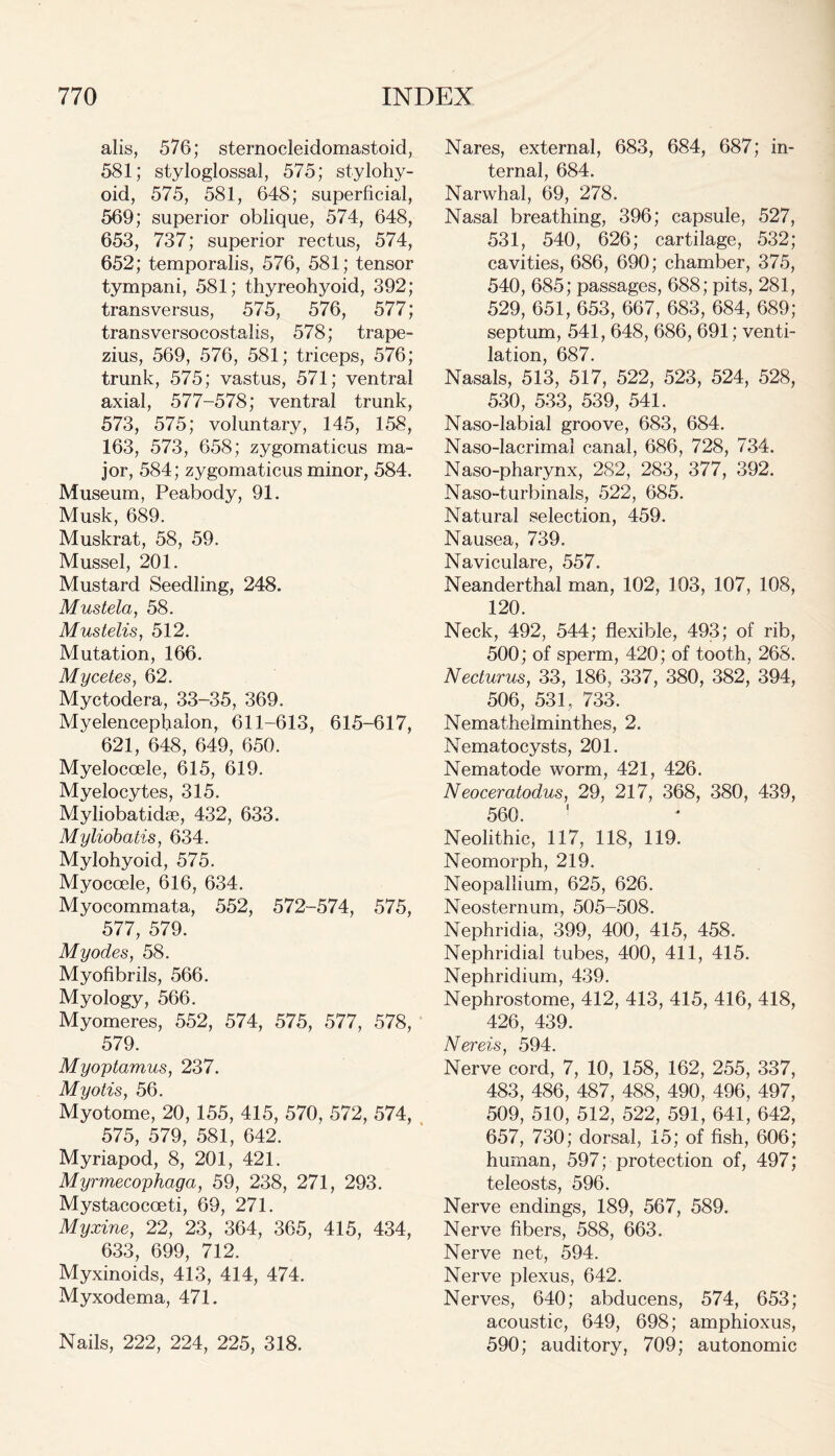 alis, 576; sternocleidomastoid, 581; styloglossal, 575; stylohy- oid, 575, 581, 648; superficial, 569; superior oblique, 574, 648, 653, 737; superior rectus, 574, 652; temporalis, 576, 581; tensor tympani, 581; thyreohyoid, 392; transversus, 575, 576, 577; transversocostalis, 578; trape- zius, 569, 576, 581; triceps, 576; trunk, 575; vastus, 571; ventral axial, 577-578; ventral trunk, 573, 575; voluntary, 145, 158, 163, 573, 658; zygomaticus ma- jor, 584; zygomaticus minor, 584, Museum, Peabody, 91. Musk, 689. Muskrat, 58, 59. Mussel, 201. Mustard Seedling, 248. Mustela, 58. Mustelis, 512. Mutation, 166. Mycetes, 62. Myctodera, 33-35, 369. Myelencephalon, 611-613, 615-617, 621, 648, 649, 650. Myelocoele, 615, 619. Myelocytes, 315. Myliobatidae, 432, 633. Myliobatis, 634. Mylohyoid, 575. Myocoele, 616, 634. Myocommata, 552, 572-574, 575, 577, 579. My odes, 58. Myofibrils, 566. Myology, 566. Myomeres, 552, 574, 575, 577, 578, 579. Myoptamus, 237. Myotis, 56. Myotome, 20, 155, 415, 570, 572, 574, 575, 579, 581, 642. Myriapod, 8, 201, 421. Myrmecophaga, 59, 238, 271, 293. Mystacocoeti, 69, 271. Myxine, 22, 23, 364, 365, 415, 434, 633, 699, 712. Myxinoids, 413, 414, 474. Myxodema, 471. Nails, 222, 224, 225, 318. Nares, external, 683, 684, 687; in- ternal, 684. Narwhal, 69, 278. Nasal breathing, 396; capsule, 527, 531, 540, 626; cartilage, 532; cavities, 686, 690; chamber, 375, 540, 685; passages, 688; pits, 281, 529, 651, 653, 667, 683, 684, 689; septum, 541, 648, 686, 691; venti- lation, 687. Nasals, 513, 517, 522, 523, 524, 528, 530, 533, 539, 541. Naso-labial groove, 683, 684. Naso-lacrimal canal, 686, 728, 734. Naso-pharynx, 282, 283, 377, 392. Naso-turbinals, 522, 685. Natural selection, 459. Nausea, 739. Naviculare, 557. Neanderthal man, 102, 103, 107, 108, 120. Neck, 492, 544; flexible, 493; of rib, 500; of sperm, 420; of tooth, 268. Necturus, 33, 186, 337, 380, 382, 394, 506, 531, 733. Nemathelminthes, 2. Nematocysts, 201. Nematode worm, 421, 426. Neoceratodus, 29, 217, 368, 380, 439, 560. ! Neolithic, 117, 118, 119. Neomorph, 219. Neopallium, 625, 626. Neosternum, 505-508. Nephridia, 399, 400, 415, 458. Nephridial tubes, 400, 411, 415. Nephridium, 439. Nephrostome, 412, 413, 415, 416, 418, 426, 439. Nereis, 594. Nerve cord, 7, 10, 158, 162, 255, 337, 483, 486, 487, 488, 490, 496, 497, 509, 510, 512, 522, 591, 641, 642, 657, 730; dorsal, 15; of fish, 606; human, 597; protection of, 497; teleosts, 596. Nerve endings, 189, 567, 589. Nerve fibers, 588, 663. Nerve net, 594. Nerve plexus, 642. Nerves, 640; abducens, 574, 653; acoustic, 649, 698; amphioxus, 590; auditory, 709; autonomic