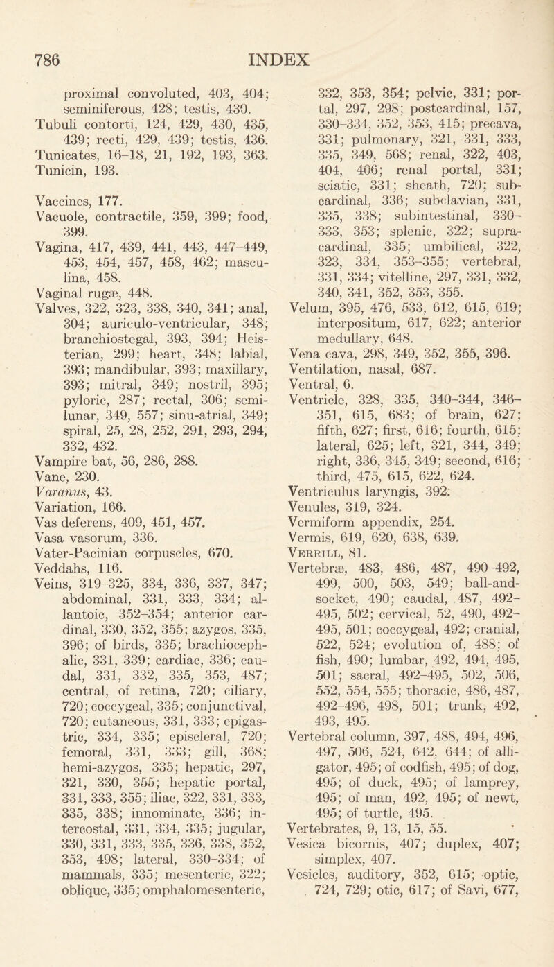 proximal convoluted, 403, 404; seminiferous, 428; testis, 430. Tubuli contorti, 124, 429, 430, 435, 439; recti, 429, 439; testis, 436. Tunicates, 16-18, 21, 192, 193, 363. Tunicin, 193. Vaccines, 177. Vacuole, contractile, 359, 399; food, 399. Vagina, 417, 439, 441, 443, 447-449, 453, 454, 457, 458, 462; mascu- lina, 458. Vaginal rugae, 448. Valves, 322, 323, 338, 340, 341; anal, 304; auriculo-ventricular, 348; branchiostegal, 393, 394; Heis- terian, 299; heart, 348; labial, 393; mandibular, 393; maxillary, 393; mitral, 349; nostril, 395; pyloric, 287; rectal, 306; semi- lunar, 349, 557; sinu-atrial, 349; spiral, 25, 28, 252, 291, 293, 294, 332, 432. Vampire bat, 56, 286, 288. Vane, 230. Varanus, 43. Variation, 166. Vas deferens, 409, 451, 457. Vasa vasorum, 336. Vater-Pacinian corpuscles, 670. Veddahs, 116. Veins, 319-325, 334, 336, 337, 347; abdominal, 331, 333, 334; al- lantoic, 352-354; anterior car- dinal, 330, 352, 355; azygos, 335, 396; of birds, 335; brachioceph- alic, 331, 339; cardiac, 336; cau- dal, 331, 332, 335, 353, 487; central, of retina, 720; ciliary, 720; coccygeal, 335; conjunctival, 720; cutaneous, 331, 333; epigas- tric, 334, 335; episcleral, 720; femoral, 331, 333; gill, 368; hemi-azygos, 335; hepatic, 297, 321, 330, 355; hepatic portal, 331, 333, 355; iliac, 322, 331, 333, 335, 338; innominate, 336; in- tercostal, 331, 334, 335; jugular, 330, 331, 333, 335, 336, 338, 352, 353, 498; lateral, 330-334; of mammals, 335; mesenteric, 322; oblique, 335; omphalomesenteric, 332, 353, 354; pelvic, 331; por- tal, 297, 298; postcardinal, 157, 330-334, 352, 353, 415; precava, 331; pulmonary, 321, 331, 333, 335, 349, 568; renal, 322, 403, 404, 406; renal portal, 331; sciatic, 331; sheath, 720; sub- cardinal, 336; subclavian, 331, 335, 338; subintestinal, 330- 333, 353; splenic, 322; supra- cardinal, 335; umbilical, 322, 323, 334, 353-355; vertebral, 331, 334; vitelline, 297, 331, 332, 340, 341, 352, 353, 355. Velum, 395, 476, 533, 612, 615, 619; interpositum, 617, 622; anterior medullary, 648. Vena cava, 298, 349, 352, 355, 396. Ventilation, nasal, 687. Ventral, 6. Ventricle, 328, 335, 340-344, 346- 351, 615, 683; of brain, 627; fifth, 627; first, 616; fourth, 615; lateral, 625; left, 321, 344, 349; right, 336, 345, 349; second, 616; third, 475, 615, 622, 624. Ventriculus laryngis, 392; Venules, 319, 324. Vermiform appendix, 254. Vermis, 619, 620, 638, 639. Verrill, 81. Vertebrae, 483, 486, 487, 490-492, 499, 500, 503, 549; ball-and- socket, 490; caudal, 487, 492- 495, 502; cervical, 52, 490, 492- 495, 501; coccygeal, 492; cranial, 522, 524; evolution of, 488; of fish, 490; lumbar, 492, 494, 495, 501; sacral, 492-495, 502, 506, 552, 554, 555; thoracic, 486, 487, 492-496, 498, 501; trunk, 492, 493, 495. Vertebral column, 397, 488, 494, 496, 497, 506, 524, 642, 644; of alli- gator, 495; of codfish, 495; of dog, 495; of duck, 495; of lamprey, 495; of man, 492, 495; of newt, 495; of turtle, 495. Vertebrates, 9, 13, 15, 55. Vesica bicornis, 407; duplex, 407; simplex, 407. Vesicles, auditory, 352, 615; optic, . 724, 729; otic, 617; of Savi, 677,