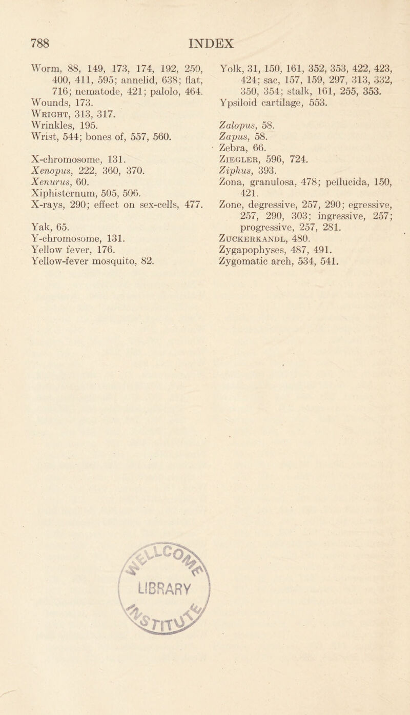 Worm, 88, 149, 173, 174, 192, 250, 400, 411, 595; annelid, 638; flat, 716; nematode, 421; palolo, 464. Wounds, 173. Wright, 313, 317. Wrinkles, 195. Wrist, 544; bones of, 557, 560. X-chromosome, 131. Xenopus, 222, 360, 370. Xenurus, 60. Xiphisternum, 505, 506. X-rays, 290; effect on sex-cells, 477. Yak, 65. Y-chromosome, 131. Yellow fever, 176. Yellow-fever mosquito, 82. Yolk, 31, 150, 161, 352, 353, 422, 423, 424; sac, 157, 159, 297, 313, 332, 350, 354; stalk, 161, 255, 353. Ypsiloid cartilage, 553. Zalopus, 58. Zapus, 58. Zebra, 66. Ziegler, 596, 724. Ziphus, 393. Zona, granulosa, 478; pellucida, 150, 421. Zone, degressive, 257, 290; egressive, 257, 290, 303; ingressive, 257; progressive, 257, 281. ZUCKERKANDL, 480. Zygapophyses, 487, 491. Zygomatic arch, 534, 541. LIBRARY