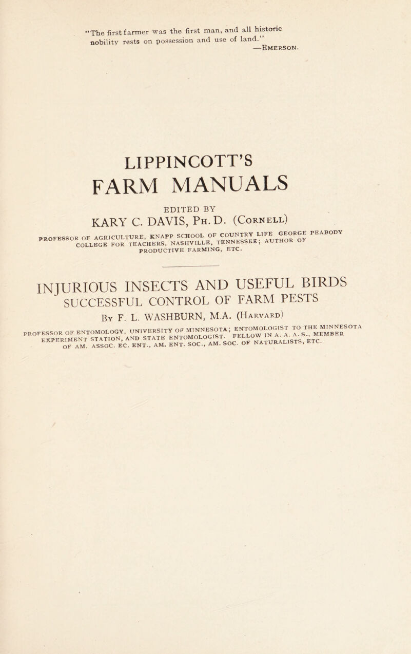 nobility rests on possession and use of land.” —Emerson. LIPPINCOTT’S FARM MANUALS EDITED BY KARY C. DAVIS, Ph.D. (Cornell) PROFESSOR OF AGRICULTURE, KNAPP SCHOOL OF COUNTRY LIFE GEORGE COLLEGE FOR TEACHERS, NASHVILLE, TENNESSEE, PRODUCTIVE FARMING, ETC. PEABODY INJURIOUS INSECTS AND USEFUL BIRDS ' SUCCESSFUL CONTROL OF FARM PESTS By F. L. WASHBURN, M.A. (Harvard) PROFESSOR OF ENTOMOLOGY, UNIVERSITY OP M.NHESOTA; SATSfoCONECA)£■£*£ l=?So^URALISTS, ETC.