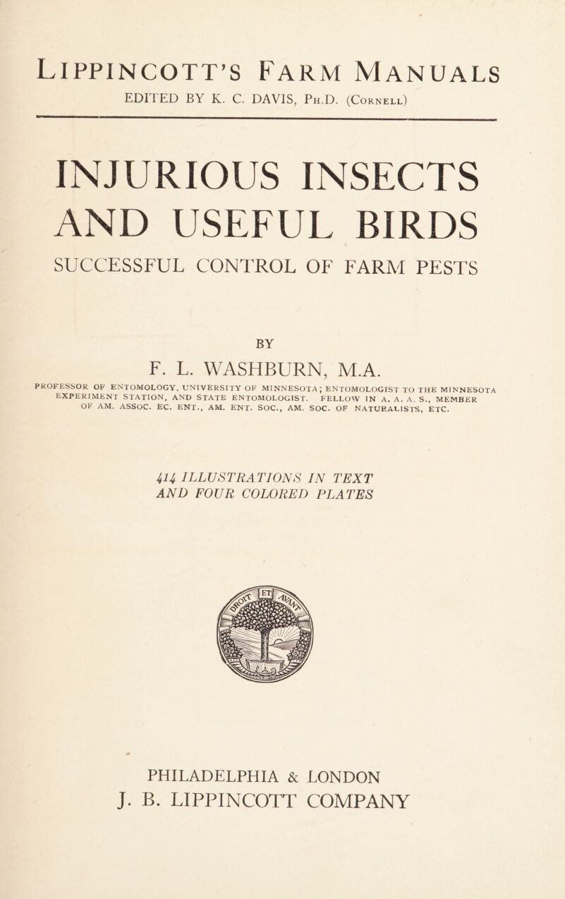 Lippincott’s Farm Manuals EDI I ED BY K. C. DAVIS, Ph.D. (Cornell) INJURIOUS INSECTS AND USEFUL BIRDS SUCCESSFUL CONTROL OF FARM PESTS BY F. L. WASHBURN, M.A. PROFESSOR OF ENTOMOLOGY, UNIVERSITY OF MINNESOTA; ENTOMOLOGIST TO THE MINNESOTA EXPERIMENT STATION, AND STATE ENTOMOLOGIST. FELLOW IN A. A. A. S., MEMBER OF AM. ASSOC. EC. ENT., AM. ENT. SOC., AM. SOC. OF NATURALISTS, ETC. 414 ILLUSTRATIONS IN TEXT AND FOUR COLORED PLATES PHILADELPHIA & LONDON J. B. LIPPINCOTT COMPANY