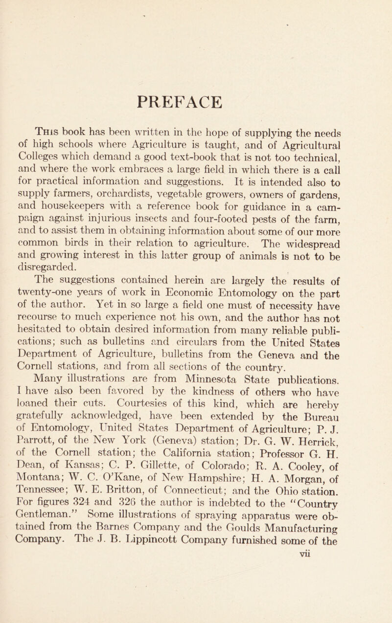 PREFACE This book has been written in the hope of supplying the needs of high schools where Agriculture is taught, and of Agricultural Colleges which demand a good text-book that is not too technical, and where the work embraces a large field in which there is a call for practical information and suggestions. It is intended also to supply farmers, orchardists, vegetable growers, owners of gardens, and housekeepers with a reference book for guidance in a cam- paign against injurious insects and four-footed pests of the farm, and to assist them in obtaining information about some of our more common birds in their relation to agriculture. The widespread and growing interest in this latter group of animals is not to be disregarded. The suggestions contained herein are largely the results of twenty-one years of work in Economic Entomology on the part of the author. Yet in so large a field one must of necessity have recourse to much experience not his own, and the author has not hesitated to obtain desired information from many reliable publi- cations; such as bulletins and circulars from the United States Department of Agriculture, bulletins from the Geneva and the Cornell stations, and from all sections of the country. Many illustrations are from Minnesota State publications. I have also been favored by the kindness of others who have loaned their cuts. Courtesies of this kind, which are hereby gratefully acknowledged, have been extended by the Bureau of Entomology, United States Department of Agriculture; P. J. Parrott, of the New York (Geneva) station; Dr. G. W. Herrick, of the Cornell station; the California station; Professor G. H. Dean, of Kansas; C. P. Gillette, of Colorado; R. A. Cooley, of Montana; W. C. O'Kane, of New Hampshire; H. A. Morgan, of Tennessee; W. E. Britton, of Connecticut; and the Ohio station. For figures 324 and 328 the author is indebted to the “ Country Gentleman.” Some illustrations of spraying apparatus were ob- tained from the Barnes Company and the Goulds Manufacturing Company. The J. B. Lippincott Company furnished some of the •• vu