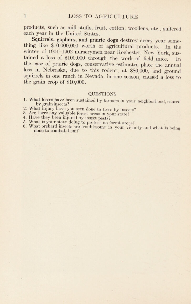 products, such as mill stuffs, fruit, cotton, woollens, etc., suffered each year in the United States. Squirrels, gophers, and prairie dogs destroy every year some- thing like $10,000,000 worth of agricultural products. In the winter of 1901-1902 nurserymen near Rochester, New York; sus- tained a loss of $100,000 through the work of field mice/ In the case of prairie dogs, conservative estimates place the annual loss in Nebraska, due to this rodent, at $80,000, and ground squirrels in one ranch in Nevada, in one season, caused a loss to the grain crop of $10,000. QUESTIONS 1. What losses have been sustained by farmers in your neighborhood caused by gram insects? 2. What injury have you seen done to trees by insects? 3. Are there any valuable forest areas in your state? 4. Have they been injured by insect pests? 5. What is your state doing to protect its forest areas? 6. What orchard insects are troublesome in your vicinity and what is bein°- done to combat them?