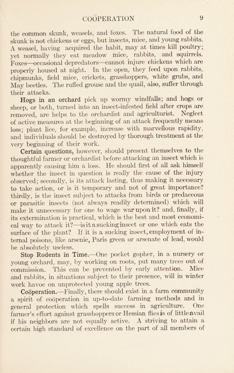 the common skunk, weasels, and foxes. The natural food of the skunk is not chickens or eggs, but insects, mice, and young rabbits. A weasel, having acquired the habit, may at times kill poultry; yet normally they eat meadow mice, rabbits, and squirrels. Foxes—occasional depredators—cannot injure chickens which are properly housed at night. In the open, they feed upon rabbits, chipmunks, field mice, crickets, grasshoppers, white grubs, and May beetles. The ruffed grouse and the quail, also, suffer through their attacks. Hogs in an orchard pick up wormy windfalls; and hogs or sheep, or both, turned into an insect-infested field after crops are removed, are helps to the orchardist and agriculturist. Neglect of active measures at the beginning of an attack frequently means loss; plant lice, for example, increase with marvellous rapidity, and individuals should be destroyed by thorough treatment at the very beginning of their work. Certain questions, however, should present themselves to the thoughtful farmer or orchardist before attacking an insect which is apparently causing him a loss. He should first of all ask himself whether the insect in question is really the cause of the injury observed; secondly, is its attack lasting, thus making it necessary to take action, or is it temporary and not of great importance? thirdly, is the insect subject to attacks from birds or predaceous or parasitic insects (not always readily determined) which will make it unnecessary for one to wage war upon it? and, finally, if its extermination is practical, which is the best and most economi- cal way to attack it?—is it a sucking insect or one which eats the surface of the plant? If it is a sucking insect, employment of in- ternal poisons, like arsenic, Paris green or arsenate of lead, would be absolutely useless. Stop Rodents in Time—One pocket gopher, in a nursery or young orchard, may, by working on roots, put many trees out of commission. This can be prevented by early attention. Mice and rabbits, in situations subject to their presence, will in winter work havoc on unprotected young apple trees. Cooperation.—Finally, there should exist in a farm community a spirit of cooperation in up-to-date farming methods and in general protection which spells success in agriculture. One farmer’s effort against grasshoppers or Hessian flies is of little avail if his neighbors are not equally active. A striving to attain a certain high standard of excellence on the part of all members of