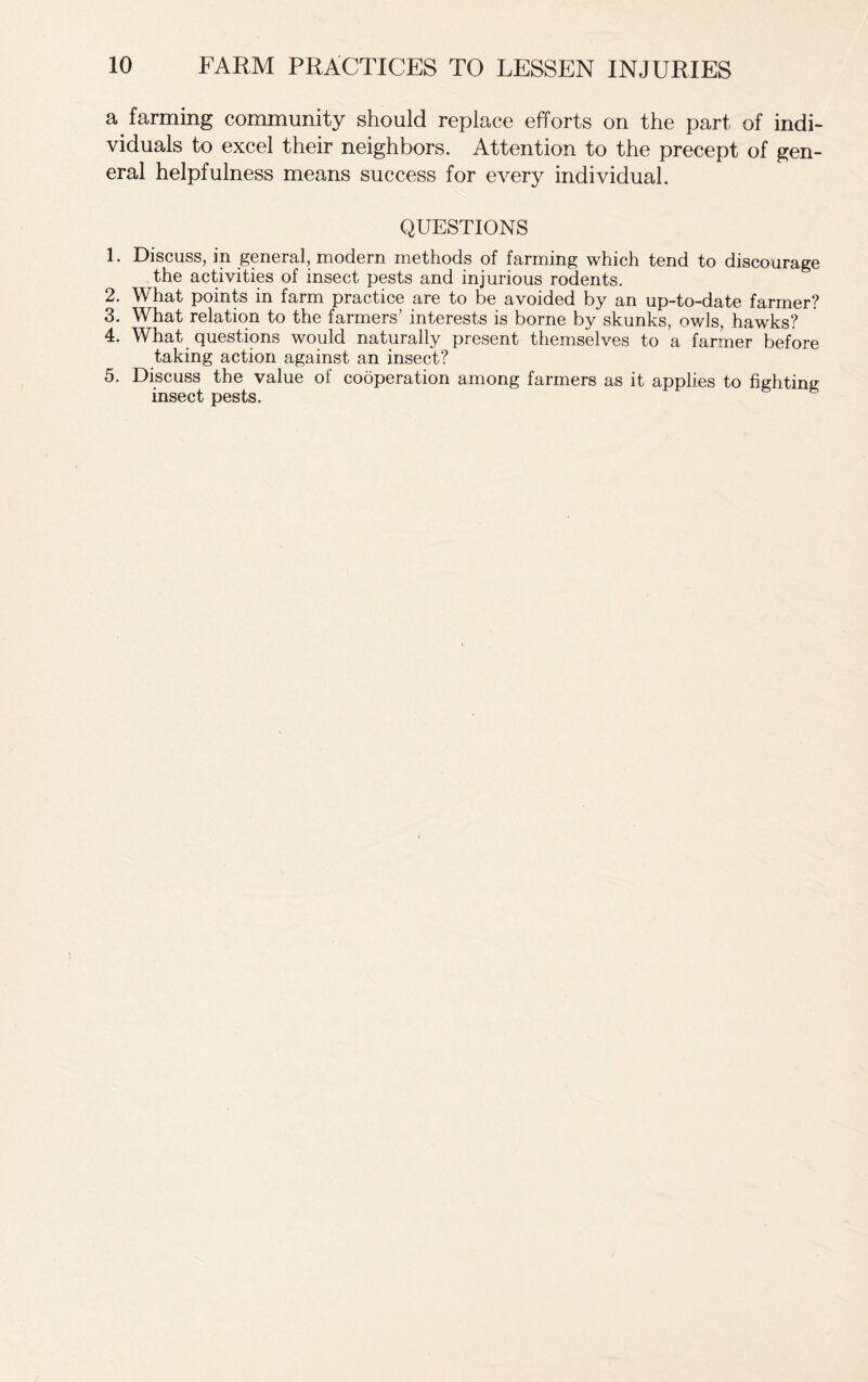 a farming community should replace efforts on the part of indi- viduals to excel their neighbors. Attention to the precept of gen- eral helpfulness means success for every individual. QUESTIONS L Discuss, in general, modern methods of farming which tend to discourage the activities of insect pests and injurious rodents. 2. What points in farm practice are to be avoided by an up-to-date farmer? 3. What relation to the farmers’ interests is borne by skunks, owls, hawks? 4. What questions would naturally present themselves to a farmer before taking action against an insect? 5. Discuss the value of cooperation among farmers as it applies to fighting insect pests.