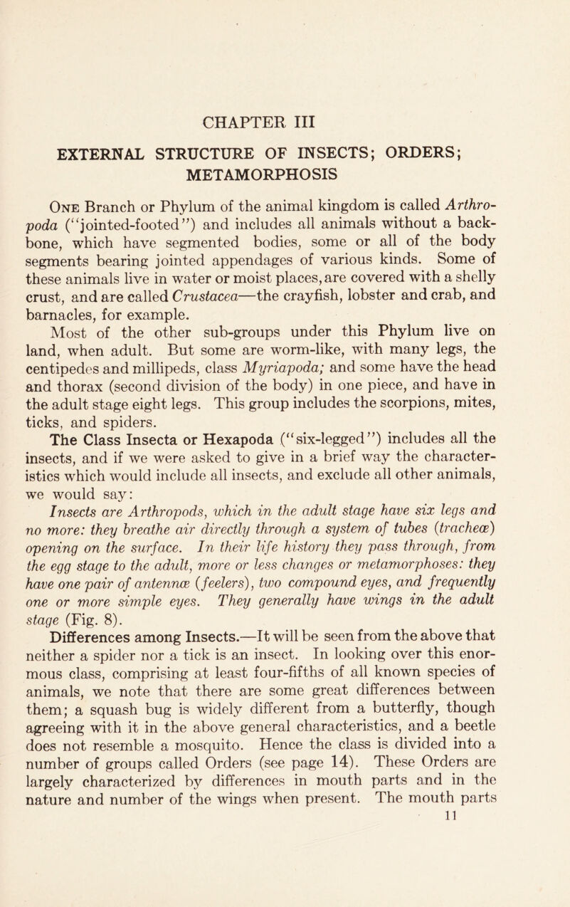 EXTERNAL STRUCTURE OF INSECTS; ORDERS; METAMORPHOSIS One Branch or Phylum of the animal kingdom is called Arthro- poda (“jointed-footed”) and includes all animals without a back- bone, which have segmented bodies, some or all of the body segments bearing jointed appendages of various kinds. Some of these animals live in water or moist places, are covered with a shelly crust, and are called Crustacea—the crayfish, lobster and crab, and barnacles, for example. Most of the other sub-groups under this Phylum live on land, when adult. But some are worm-like, with many legs, the centipedes and millipeds, class Myriapoda; and some have the head and thorax (second division of the body) in one piece, and have in the adult stage eight legs. This group includes the scorpions, mites, ticks, and spiders. The Class Insecta or Hexapoda .(“six-legged”) includes all the insects, and if we were asked to give in a brief way the character- istics which would include all insects, and exclude all other animals, we would say: Insects are Arthropods, which in the adult stage have six legs and no more: they breathe air directly through a system of tubes (tracheae) opening on the surface. In their life history they pass through, from the egg stage to the adult, more or less changes or metamorphoses: they have one pair of antennce (feelers), two compound eyes, and frequently one or more simple eyes. They generally have wings in the adult stage (Fig. 8). Differences among Insects.—It will be seen from the above that neither a spider nor a tick is an insect. In looking over this enor- mous class, comprising at least four-fifths of all known species of animals, we note that there are some great differences between them; a squash bug is widely different from a butterfly, though agreeing with it in the above general characteristics, and a beetle does not resemble a mosquito. Hence the class is divided into a number of groups called Orders (see page 14). These Orders are largely characterized by differences in mouth parts and in the nature and number of the wings when present. The mouth parts