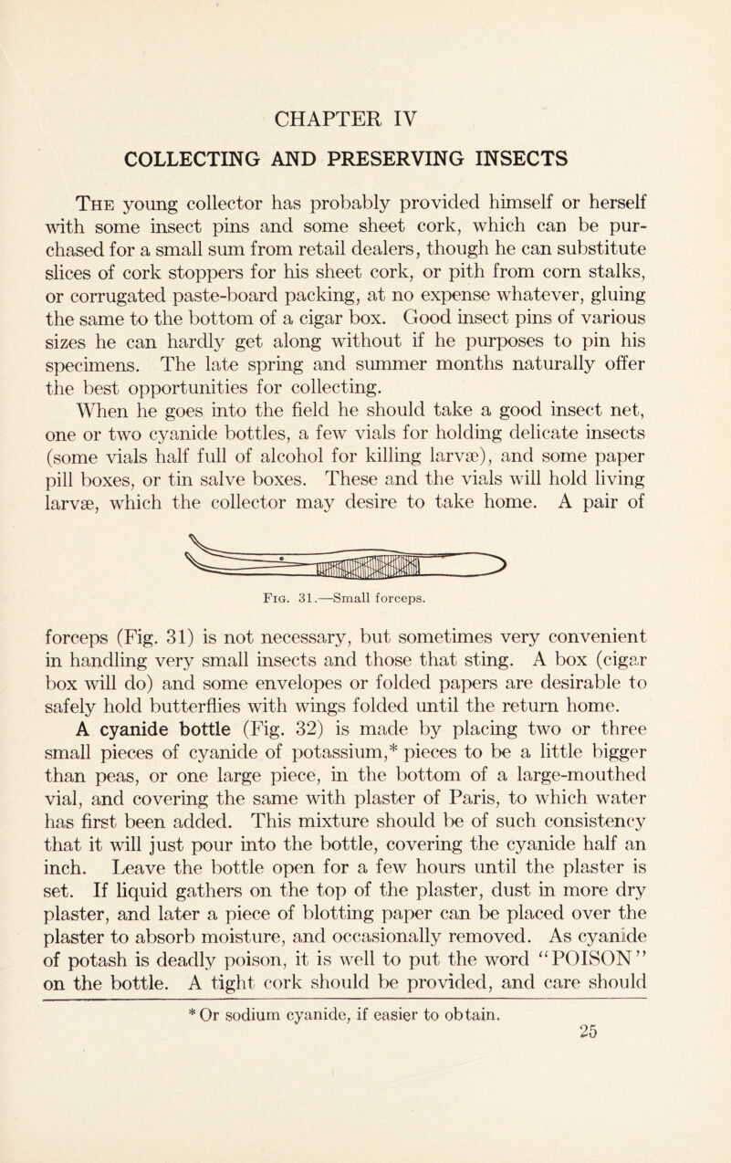CHAPTER IV COLLECTING AND PRESERVING INSECTS The young collector has probably provided himself or herself with some insect pins and some sheet cork, which can be pur- chased for a small sum from retail dealers, though he can substitute slices of cork stoppers for his sheet cork, or pith from corn stalks, or corrugated paste-board packing, at no expense whatever, gluing the same to the bottom of a cigar box. Good insect pins of various sizes he can hardly get along without if he purposes to pin his specimens. The late spring and summer months naturally offer the best opportunities for collecting. When he goes into the field he should take a good insect net, one or two cyanide bottles, a few vials for holding delicate insects (some vials half full of alcohol for killing larvae), and some paper pill boxes, or tin salve boxes. These and the vials will hold living larvae, which the collector may desire to take home. A pair of forceps (Fig. 31) is not necessary, but sometimes very convenient in handling very small insects and those that sting. A box (cigar box will do) and some envelopes or folded papers are desirable to safely hold butterflies with wings folded until the return home. A cyanide bottle (Fig. 32) is made by placing two or three small pieces of cyanide of potassium,* pieces to be a little bigger than peas, or one large piece, in the bottom of a large-mouthed vial, and covering the same with plaster of Paris, to which water has first been added. This mixture should be of such consistency that it will just pour into the bottle, covering the cyanide half an inch. Leave the bottle open for a few hours until the plaster is set. If liquid gathers on the top of the plaster, dust in more dry plaster, and later a piece of blotting paper can be placed over the plaster to absorb moisture, and occasionally removed. As cyanide of potash is deadly poison, it is well to put the word “POISON” on the bottle. A tight cork should be provided, and care should *Or sodium cyanide, if easier to obtain.