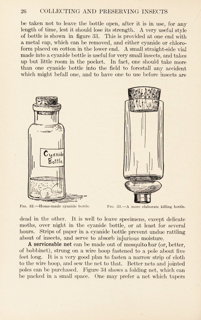 be taken not to leave the bottle open, after it is in use, for any length of time, lest it should lose its strength. A very useful style of bottle is shown in figure 33. This is provided at one end with a metal cap, which can be removed, and either cyanide or chloro- form placed on cotton in the lower end. A small straight-side vial made into a cyanide bottle is useful for very small insects, and takes up but little room in the pocket. In fact, one should take more than one cyanide bottle into the field to forestall any accident which might befall one, and to have one to use before insects are Fig. 32.—Home-made cyanide bottle. Fig. 33.—A more elaborate killing bottle. dead in the other. It is well to leave specimens, except delicate moths, over night in the cyanide bottle, or at least for several hours. Strips of paper in a cyanide bottle prevent undue rattling about of insects, and serve to absorb injurious moisture. A serviceable net can be made out of mosquito bar (or, better, of bobbinet), strung on a wire hoop fastened to a pole about five feet long. It is a very good plan to fasten a narrow strip of cloth to the wire hoop, and sew the net to that. Better nets and jointed poles can be purchased. Figure 34 shows a folding net, which can be packed in a small space. One may prefer a net which tapers