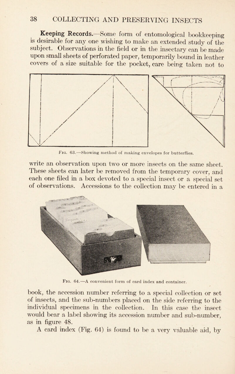 Keeping Records.—Some form of entomological bookkeeping is desirable for any one wishing to make an extended study of the subject. Observations in the field or in the insectary can be made upon small sheets of perforated paper, temporarily bound in leather covers of a size suitable for the pocket, care being taken not to Fig. 63.—Showing method of making envelopes for butterflies. write an observation upon two or more insects on the same sheet. These sheets can later be removed from the temporary cover, and each one filed in a box devoted to a special insect or a special set of observations. Accessions to the collection may be entered in a --MSMgpRv Fig. 64.—A convenient form of card index and container. book, the accession number referring to a special collection or set of insects, and the sub-numbers placed on the side referring to the individual specimens in the collection. In this case the insect would bear a label showing its accession number and sub-number, as in figure 48. A card index (Fig. 64) is found to be a very valuable aid, by