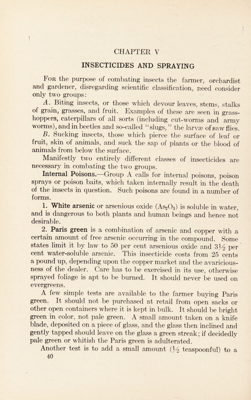 CHAPTER V INSECTICIDES AND SPRAYING For the purpose of combating insects the farmer, orchardist and gardener, disregarding scientific classification, need consider only two groups: A. Biting insects, or those which devour leaves, stems, stalks of grain, grasses, and fruit. Examples of these are seen in grass- hoppers, caterpillars of all sorts (including cut-worms and army worms), and in beetles and so-called “slugs, ” the larva? of saw flies. B. Sucking insects, those which pierce the surface of leaf or fruit, skin of animals, and suck the sap of plants or the blood of animals from below the surface. Manifestly two entirely different classes of insecticides are necessary in combating the two groups. Internal Poisons.—Group A calls for internal poisons, poison sprays or poison baits, which taken internally result in the death of the insects in question. Such poisons are found in a number of forms. 1; White arsenic or arsenious oxide (As203) is soluble in water, and is dangerous to both plants and human beings and hence not desirable. 2. Paris green is a combination of arsenic and copper with a certain amount of free arsenic occurring in the compound. Some states limit it by law to 50 per cent arsenious oxide and 3J/o per cent water-soluble arsenic. This insecticide costs from 25 cents a pound up, depending upon the copper market and the avaricious- ness of the dealer. Care has to be exercised in its use, otherwise sprayed foliage is apt to be burned. It should never be used on evergreens. A few simple tests are available to the farmer buying Paris green. It should not be purchased at retail from open sacks or other open containers where it is kept in bulk. It should be bright green in color, not pale green. A small amount taken on a knife blade, deposited on a piece of glass, and the glass then inclined and gently tapped should leave on the glass a green streak; if decidedly pale green or whitish the Paris green is adulterated. Another test is to add a small amount Q/% teaspoonful) to a