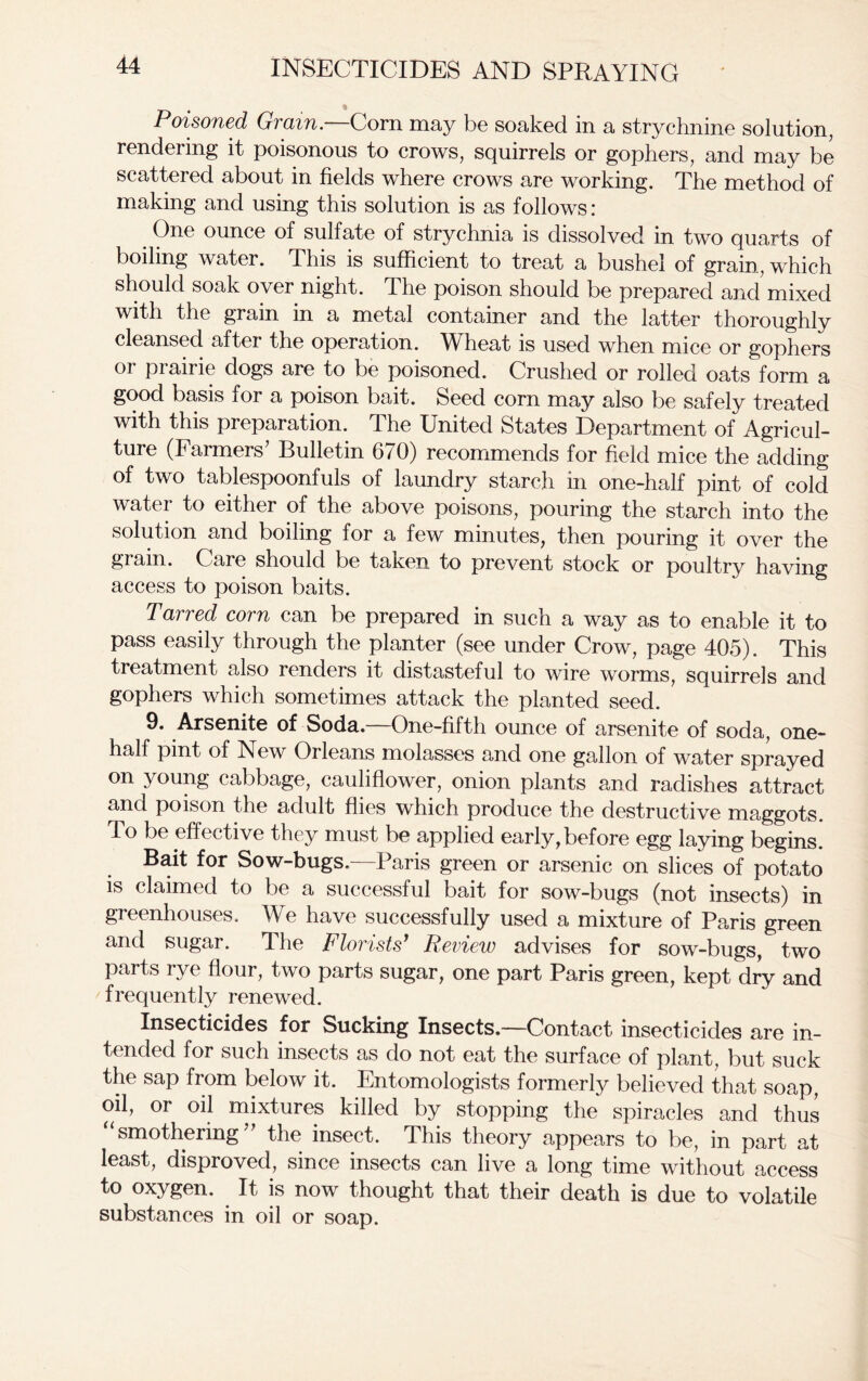 Poisoned Grain.—Corn may be soaked in a strychnine solution, rendering it poisonous to crows, squirrels or gophers, and may be scattered about in fields where crows are working. The method of making and using this solution is as follows: _ One ounce of sulfate of strychnia is dissolved in two quarts of boiling water. This is sufficient to treat a bushel of grain, which should soak over night. The poison should be prepared and mixed with the grain in a metal container and the latter thoroughly cleansed after the operation. Wheat is used when mice or gophers or prairie dogs are to be poisoned. Crushed or rolled oats form a good basis for a poison bait. Seed corn may also be safely treated with this preparation. The United States Department of Agricul- ture (Farmers’ Bulletin 670) recommends for field mice the adding of two tablespoonfuls of laundry starch in one-half pint of cold water to either of the above poisons, pouring the starch into the solution and boiling for a few minutes, then pouring it over the grain. Care should be taken to prevent stock or poultry having access to poison baits. Tarred corn can be prepared in such a way as to enable it to pass easily through the planter (see under Crow, page 405). This treatment also renders it distasteful to wire worms, squirrels and gophers which sometimes attack the planted seed. 9. Arsenite of Soda.—One-fifth ounce of arsenite of soda, one- half pint of New Orleans molasses and one gallon of water sprayed on young cabbage, cauliflower, onion plants and radishes attract and poison the adult flies which produce the destructive maggots. To be effective they must be applied early, before egg laying begins. Bait for Sow-bugs.—Paris green or arsenic on slices of potato is claimed to be a successful bait for sow-bugs (not insects) in greenhouses. We have successfully used a mixture of Paris green and sugar. The Florists1 Review advises for sow-bugs, two parts rye flour, two parts sugar, one part Paris green, kept dry and frequently renewed. Insecticides for Sucking Insects.—Contact insecticides are in- tended for such insects as do not eat the surface of plant, but suck the sap from below it. Entomologists formerly believed that soap, oil, or oil mixtures killed by stopping the spiracles and thus “smothering” the insect. This theory appears to be, in part at least, disproved, since insects can live a long time without access to oxygen. It is now thought that their death is due to volatile substances in oil or soap.