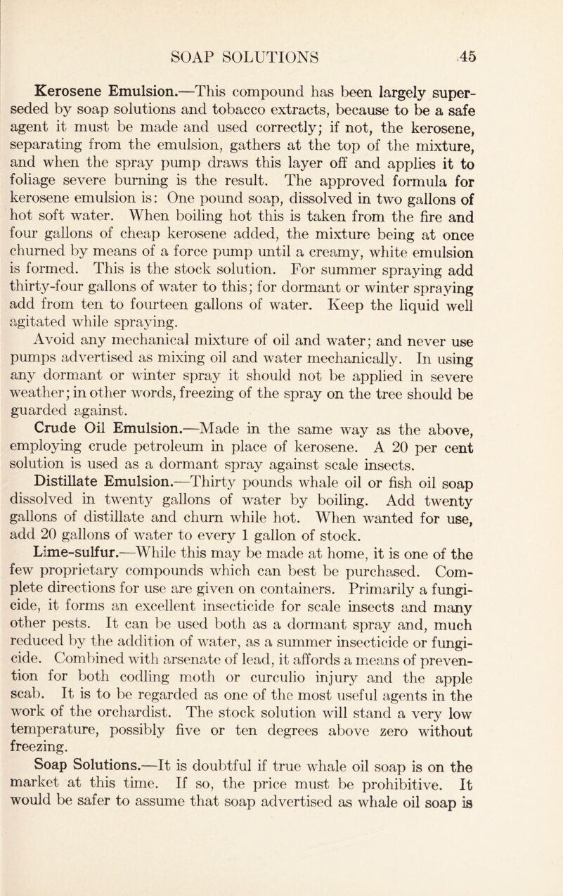 Kerosene Emulsion.—This compound has been largely super- seded by soap solutions and tobacco extracts, because to be a safe agent it must be made and used correctly; if not, the kerosene, separating from the emulsion, gathers at the top of the mixture, and when the spray pump draws this layer off and applies it to foliage severe burning is the result. The approved formula for kerosene emulsion is: One pound soap, dissolved in two gallons of hot soft water. When boiling hot this is taken from the fire and four gallons of cheap kerosene added, the mixture being at once churned by means of a force pump until a creamy, white emulsion is formed. This is the stock solution. For summer spraying add thirty-four gallons of water to this; for dormant or winter spraying add from ten to fourteen gallons of water. Keep the liquid well agitated while spraying. Avoid any mechanical mixture of oil and water; and never use pumps advertised as mixing oil and water mechanically. In using any dormant or winter spray it should not be applied in severe weather; in other words, freezing of the spray on the tree should be guarded against. Crude Oil Emulsion.—Made in the same way as the above, employing crude petroleum in place of kerosene. A 20 per cent solution is used as a dormant spray against scale insects. Distillate Emulsion.—Thirty pounds whale oil or fish oil soap dissolved in twenty gallons of water by boiling. Add twenty gallons of distillate and churn while hot. When wanted for use, add 20 gallons of water to every 1 gallon of stock. Lime-sulfur.—While this may be made at home, it is one of the few proprietary compounds which can best be purchased. Com- plete directions for use are given on containers. Primarily a fungi- cide, it forms an excellent insecticide for scale insects and many other pests. It can be used both as a dormant spray and, much reduced by the addition of water, as a summer insecticide or fungi- cide. Combined with arsenate of lead, it affords a means of preven- tion for both codling moth or curculio injury and the apple scab. It is to be regarded as one of the most useful agents in the work of the orchardist. The stock solution will stand a very low temperature, possibly five or ten degrees above zero without freezing. Soap Solutions.—It is doubtful if true whale oil soap is on the market at this time. If so, the price must be prohibitive. It would be safer to assume that soap advertised as whale oil soap is