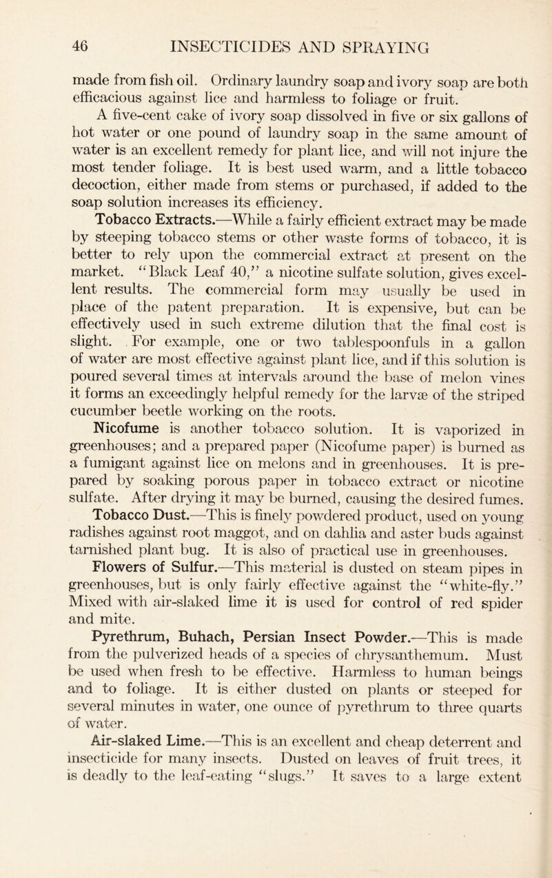 made from fish oil. Ordinary laundry soap and ivory soap are both efficacious against lice and harmless to foliage or fruit. A five-cent cake of ivory soap dissolved in five or six gallons of hot water or one pound of laundry soap in the same amount of water is an excellent remedy for plant lice, and will not injure the most tender foliage. It is best used warm, and a little tobacco decoction, either made from stems or purchased, if added to the soap solution increases its efficiency. Tobacco Extracts.—While a fairly efficient extract may be made by steeping tobacco stems or other waste forms of tobacco, it is better to rely upon the commercial extract at present on the market. “Black Leaf 40,” a nicotine sulfate solution, gives excel- lent results. The commercial form may usually be used in place of the patent preparation. It is expensive, but can be effectively used in such extreme dilution that the final cost is slight. For example, one or two tablespoonfuls in a gallon of water are most effective against plant lice, and if this solution is poured several times at intervals around the base of melon vines it forms an exceedingly helpful remedy for the larvae of the striped cucumber beetle working on the roots. Nicofume is another tobacco solution. It is vaporized in greenhouses; and a prepared paper (Nicofume paper) is burned as a fumigant against lice on melons and in greenhouses. It is pre- pared by soaking porous paper in tobacco extract or nicotine sulfate. After drying it may be burned, causing the desired fumes. Tobacco Dust.—This is finely powdered product, used on young radishes against root maggot, and on dahlia and aster buds against tarnished plant bug. It is also of practical use in greenhouses. Flowers of Sulfur.—This material is dusted on steam pipes in greenhouses, but is only fairly effective against the “white-fly.” Mixed with air-slaked lime it is used for control of red spider and mite. Pyrethrum, Buhach, Persian Insect Powder.—This is made from the pulverized heads of a species of chrysanthemum. Must be used when fresh to be effective. Harmless to human beings and to foliage. It is either dusted on plants or steeped for several minutes in water, one ounce of pyrethrum to three quarts of water. Air-slaked Lime.—This is an excellent and cheap deterrent and insecticide for many insects. Dusted on leaves of fruit trees, it is deadly to the leaf-eating “slugs.” It saves to a large extent