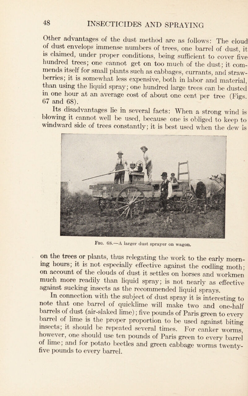 Other advantages of the dust method are as follows: The cloud of dust envelops immense numbers of trees, one barrel of dust, it is claimed, under proper conditions, being sufficient to cover five hundred trees, one cannot get on too much of the dust, it com- mends itself for small plants such as cabbages, currants, and straw- berries, it is somewhat less expensive, both in labor and material, than using the liquid spray; one hundred large trees can be dusted in one hour at an average cost of about one cent per tree (Ties 67 and 68). Its disadvantages lie in several facts: When a strong wind is blowing it cannot well be used, because one is obliged to keep to windward side of trees constantly* it is best used when the dew is Fig. 68. A larger dust sprayer on wagon. on the trees or plants, thus relegating the work to the early morn- ing hours; it is not especially effective against the codling moth; on account of the clouds of dust it settles on horses and workmen much more readily than liquid spray; is not nearly as effective against sucking insects as the recommended liquid sprays. In connection with the subject of dust spray it is interesting to note that one barrel of quicklime will make two and one-half barrels of dust (air-slaked lime); five pounds of Paris green to everv barrel of lime is the proper proportion to be used against biting insects; it should be repeated several times. For canker worms, however, one should use ten pounds of Paris green to every barrel of lime; and for potato beetles and green cabbage worms twenty- five pounds to every barrel.