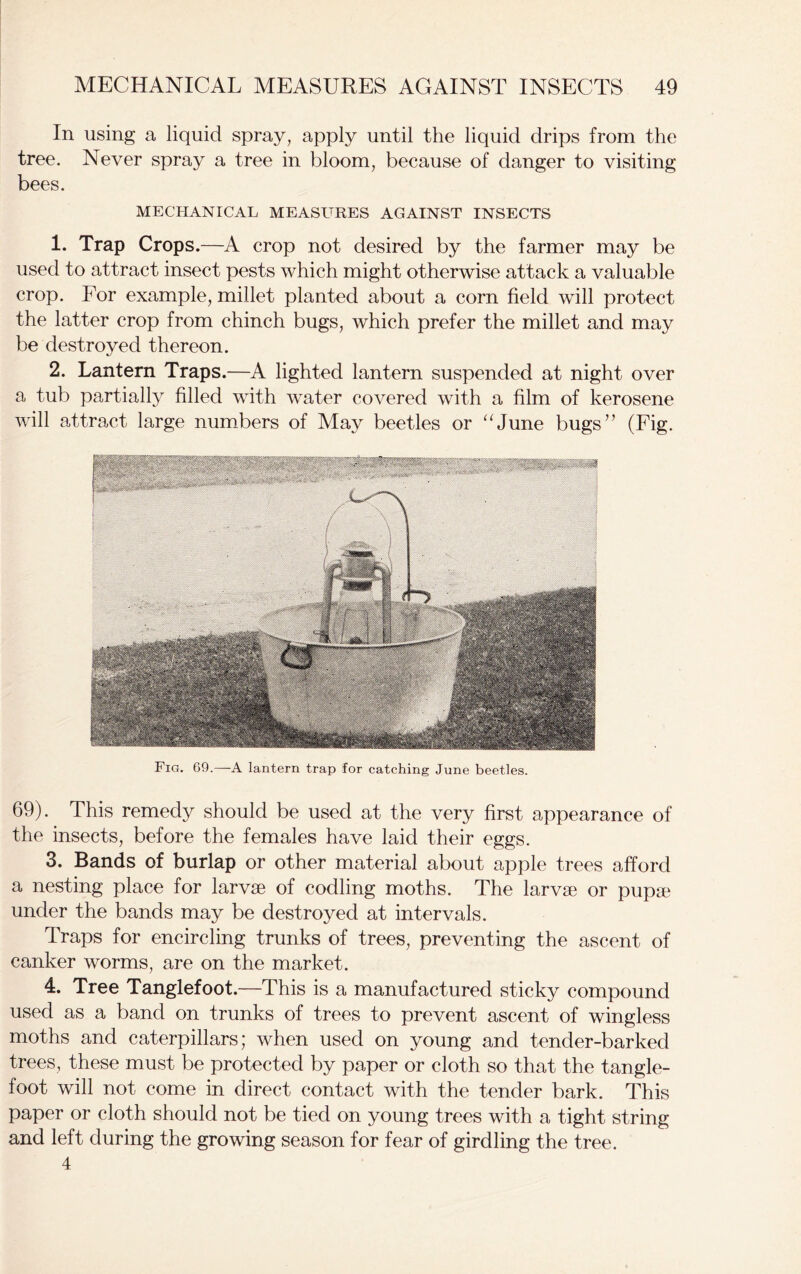 In using a liquid spray, apply until the liquid drips from the tree. Never spray a tree in bloom, because of danger to visiting bees. MECHANICAL MEASURES AGAINST INSECTS 1. Trap Crops.—A crop not desired by the farmer may be used to attract insect pests which might otherwise attack a valuable crop. For example, millet planted about a corn field will protect the latter crop from chinch bugs, which prefer the millet and may be destroyed thereon. 2. Lantern Traps.—A lighted lantern suspended at night over a tub partially filled with water covered with a film of kerosene will attract large numbers of May beetles or “June bugs” (Fig. Fig. 69.—A lantern trap for catching June beetles. 69). This remedy should be used at the very first appearance of the insects, before the females have laid their eggs. 3. Bands of burlap or other material about apple trees afford a nesting place for larvae of codling moths. The larvae or pupae under the bands may be destroyed at intervals. Traps for encircling trunks of trees, preventing the ascent of canker worms, are on the market. 4. Tree Tanglefoot.—This is a manufactured sticky compound used as a band on trunks of trees to prevent ascent of wingless moths and caterpillars; when used on young and tender-barked trees, these must be protected by paper or cloth so that the tangle- foot will not come in direct contact with the tender bark. This paper or cloth should not be tied on young trees with a tight string and left during the growing season for fear of girdling the tree. 4