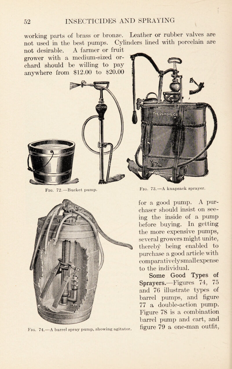 working parts of brass or bronze. Leather or rubber valves are not used in the best pumps. Cylinders lined with porcelain are not desirable. A farmer or fruit grower with a medium-sized or- chard should be willing to pay anywhere from $12.00 to $20.00 Fig. 72.—Bucket pump. Fig. 73.—A knapsack sprayer. Fig. 74.—A barrel spray pump, showing agitator. for a good pump. A pur- chaser should insist on see- ing the inside of a pump before buying. In getting the more expensive pumps, several growers might unite, thereby being enabled to purchase a good article with comparatively small expense to the individual. Some Good Types of Sprayers.—Figures 74, 75 and 76 illustrate types of barrel pumps, and figure 77 a double-action pump. Figure 78 is a combination barrel pump and cart, and figure 79 a one-man outfit,