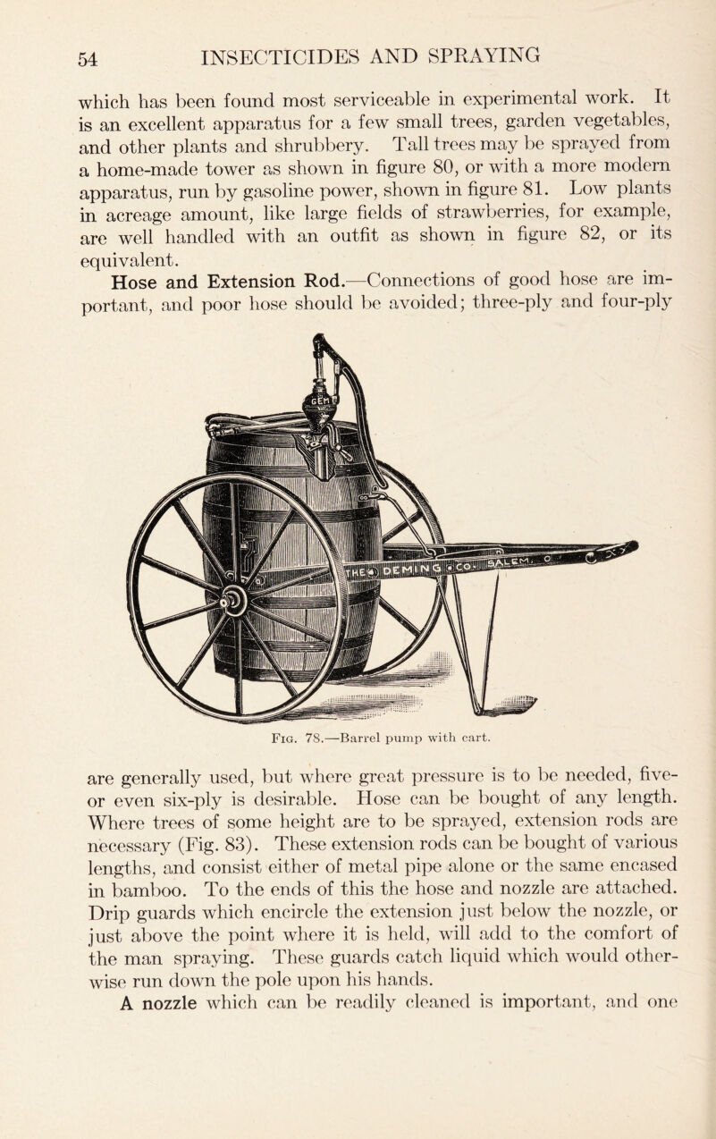 which has been found most serviceable in. experimental work. It is an excellent apparatus for a few small trees, garden vegetables, and other plants and shrubbery. Tall trees may be sprayed from a home-made tower as shown in figure 80, or with a more modern apparatus, run by gasoline power, shown in figure 81. Low plants in acreage amount, like large fields of strawberries, for example, are well handled with an outfit as shown in figure 82, or its equivalent. Hose and Extension Rod.—Connections of good hose are im- portant, and poor hose should be avoided; three-ply and four-ply Fig. 78.—Barrel pump with cart. are generally used, but where great pressure is to be needed, five- or even six-ply is desirable. Hose can be bought of any length. Where trees of some height are to be sprayed, extension rods are necessary (Fig. 83). These extension rods can be bought of various lengths, and consist either of metal pipe alone or the same encased in bamboo. To the ends of this the hose and nozzle are attached. Drip guards which encircle the extension just below the nozzle, or just above the point where it is held, will add to the comfort of the man spraying. These guards catch liquid which would other- wise run down the pole upon his hands. A nozzle which can be readily cleaned is important, and one