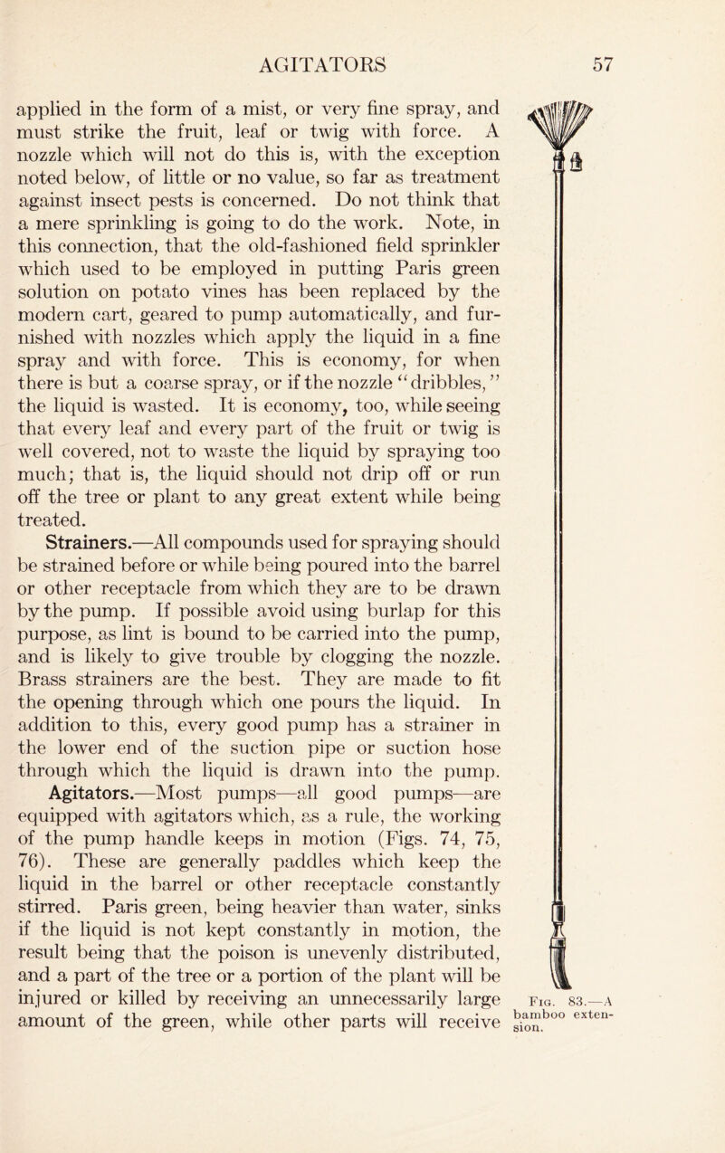 applied in the form of a mist, or very fine spray, and must strike the fruit, leaf or twig with force. A nozzle which will not do this is, with the exception noted below, of little or no value, so far as treatment against insect pests is concerned. Do not think that a mere sprinkling is going to do the work. Note, in this connection, that the old-fashioned field sprinkler which used to be employed in putting Paris green solution on potato vines has been replaced by the modern cart, geared to pump automatically, and fur- nished with nozzles which apply the liquid in a fine spray and with force. This is economy, for when there is but a coarse spray, or if the nozzle “ dribbles, ” the liquid is wasted. It is economy, too, while seeing that every leaf and every part of the fruit or twig is well covered, not to waste the liquid by spraying too much; that is, the liquid should not drip off or run off the tree or plant to any great extent while being treated. Strainers.—All compounds used for spraying should be strained before or while being poured into the barrel or other receptacle from which they are to be drawn by the pump. If possible avoid using burlap for this purpose, as lint is bound to be carried into the pump, and is likely to give trouble by clogging the nozzle. Brass strainers are the best. They are made to fit the opening through which one pours the liquid. In addition to this, every good pump has a strainer in the lower end of the suction pipe or suction hose through which the liquid is drawn into the pump. Agitators.—Most pumps—all good pumps—are equipped with agitators which, as a rule, the working of the pump handle keeps in motion (Figs. 74, 75, 76). These are generally paddles which keep the liquid in the barrel or other receptacle constantly stirred. Paris green, being heavier than water, sinks if the liquid is not kept constantly in motion, the result being that the poison is unevenly distributed, and a part of the tree or a portion of the plant will be injured or killed by receiving an unnecessarily large amount of the green, while other parts will receive Fig. 83.—A bamboo exten- sion.
