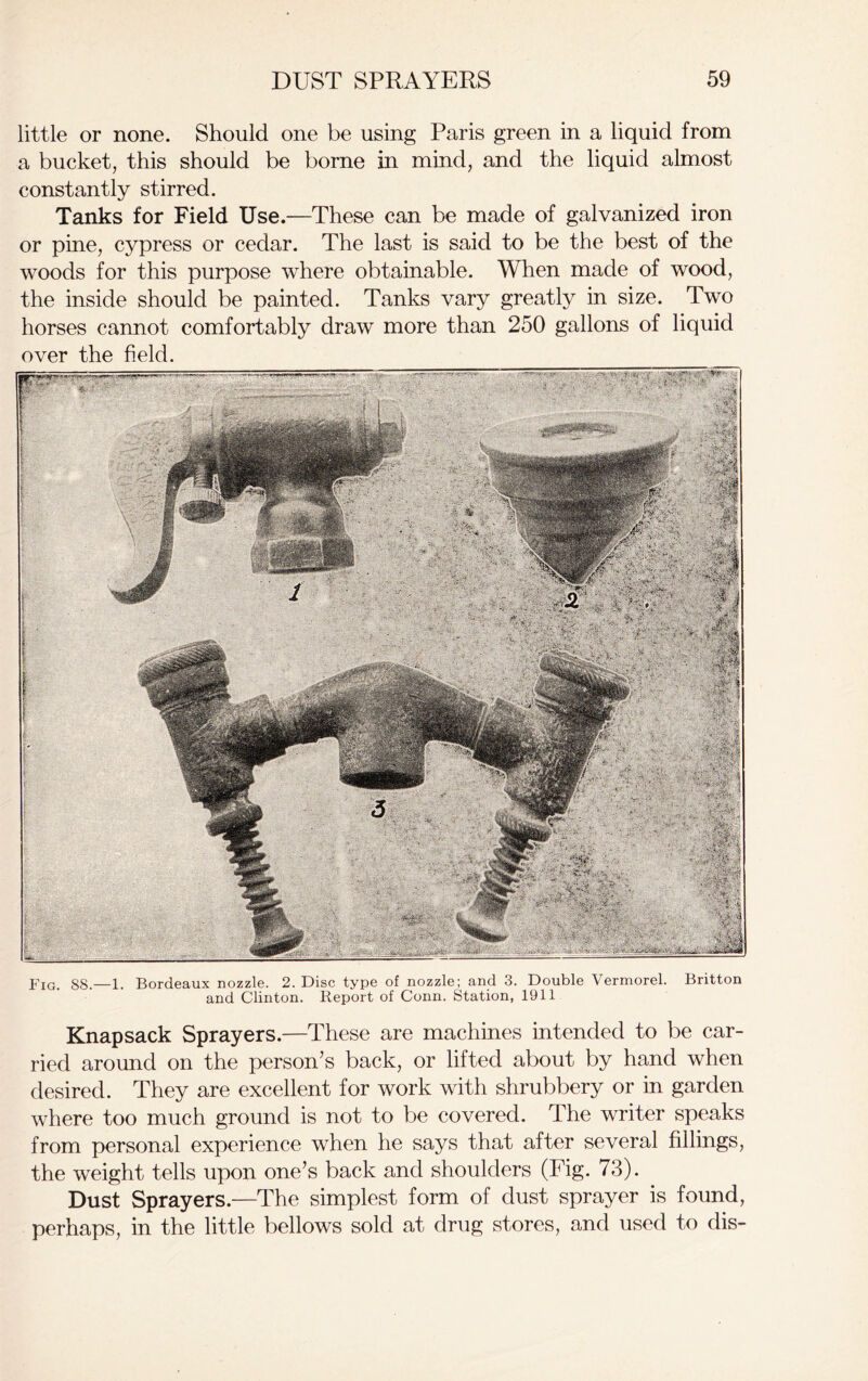 little or none. Should one be using Paris green in a liquid from a bucket, this should be borne in mind, and the liquid almost constantly stirred. Tanks for Field Use.—These can be made of galvanized iron or pine, cypress or cedar. The last is said to be the best of the woods for this purpose where obtainable. When made of wood, the inside should be painted. Tanks vary greatly in size. Two horses cannot comfortably draw more than 250 gallons of liquid over the field. FIG. 88.—1. Bordeaux nozzle. 2. Disc type of nozzle; and 3. Double Vermorel. Britton and Clinton. Report of Conn. Station, 1911 Knapsack Sprayers.—These are machines intended to be car- ried around on the person’s back, or lifted about by hand when desired. They are excellent for work with shrubbery or in garden where too much ground is not to be covered. The writer speaks from personal experience when he says that after several fillings, the weight tells upon one’s back and shoulders (Fig. 73). Dust Sprayers.—The simplest form of dust sprayer is found, perhaps, in the little bellows sold at drug stores, and used to dis-