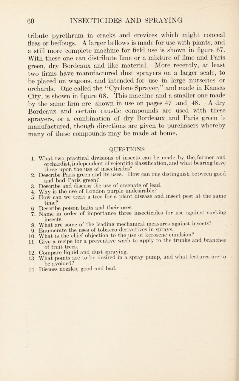 tribute pyrethrum in cracks and crevices which might conceal fleas or bedbugs. A larger bellows is made for use with plants, and a still more complete machine for field use is shown in figure 67. With these one can distribute lime or a mixture of lime and Paris green, dry Bordeaux and like material. More recently, at least two firms have manufactured dust sprayers on a larger scale, to be placed on wagons, and intended for use in large nurseries or orchards. One called the “ Cyclone Sprayer,” and made in Kansas City, is shown in figure 68. This machine and a smaller one made by the same firm are shown in use on pages 47 and 48. A dry Bordeaux and certain caustic compounds are used with these sprayers, or a combination of dry Bordeaux and Paris green is manufactured, though directions are given to purchasers whereby many of these compounds may be made at home. QUESTIONS 1. What two practical divisions of insects can be made by the farmer and orchardist,independent of scientific classification, and what bearing have these upon the use of insecticides? 2. Describe Paris green and its uses. How can one distinguish between good and bad Paris green? 3. Describe and discuss the use of arsenate of lead. 4. Why is the use of London purple undesirable? 5. How can we treat a tree for a plant disease and insect pest at the same time? 6. Describe poison baits and their uses. 7. Name in order of importance three insecticides for use against sucking insects. 8. What are some of the leading mechanical measures against insects? 9. Enumerate the uses of tobacco derivatives in sprays. 10. What is the chief objection to the use of kerosene emulsion? 11. Give a recipe for a preventive wash to apply to the trunks and branches of fruit trees. 12. Compare liquid and dust spraying. 13. What points are to be desired in a spray pump, and what features are to be avoided? 14. Discuss nozzles, good and bad.