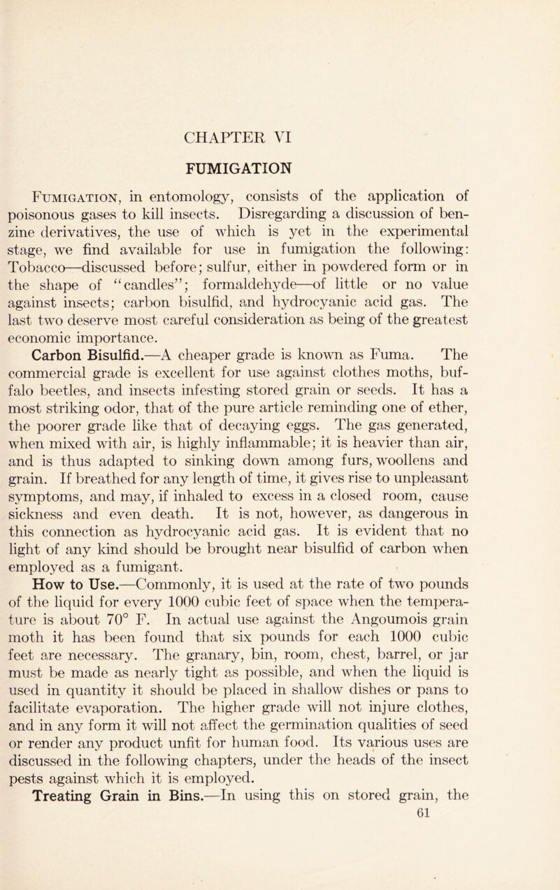 CHAPTER VI FUMIGATION Fumigation, in entomology, consists of the application of poisonous gases to kill insects. Disregarding a discussion of ben- zine derivatives, the use of which is yet in the experimental stage, we find available for use in fumigation the following: Tobacco—discussed before; sulfur, either in powdered form or in the shape of “candles”; formaldehyde—of little or no value against insects; carbon bisulfid, and hydrocyanic acid gas. The last two deserve most careful consideration as being of the greatest economic importance. Carbon Bisulfid.—A cheaper grade is known as Fuma. The commercial grade is excellent for use against clothes moths, buf- falo beetles, and insects infesting stored grain or seeds. It has a most striking odor, that of the pure article reminding one of ether, the poorer grade like that of decaying eggs. The gas generated, when mixed with air, is highly inflammable; it is heavier than air, and is thus adapted to sinking down among furs, woollens and grain. If breathed for any length of time, it gives rise to unpleasant symptoms, and may, if inhaled to excess in a closed room, cause sickness and even death. It is not, however, as dangerous in this connection as hydrocyanic acid gas. It is evident that no light of any kind should be brought near bisulfid of carbon when employed as a fumigant. How to Use.—Commonly, it is used at the rate of two pounds of the liquid for every 1000 cubic feet of space when the tempera- ture is about 70° F. In actual use against the Angoumois grain moth it has been found that six pounds for each 1000 cubic feet are necessary. The granary, bin, room, chest, barrel, or jar must be made as nearly tight as possible, and when the liquid is used in quantity it should be placed in shallow dishes or pans to facilitate evaporation. The higher grade will not injure clothes, and in any form it will not affect the germination qualities of seed or render any product unfit for human food. Its various uses are discussed in the following chapters, under the heads of the insect pests against which it is employed. Treating Grain in Bins.—In using this on stored grain, the