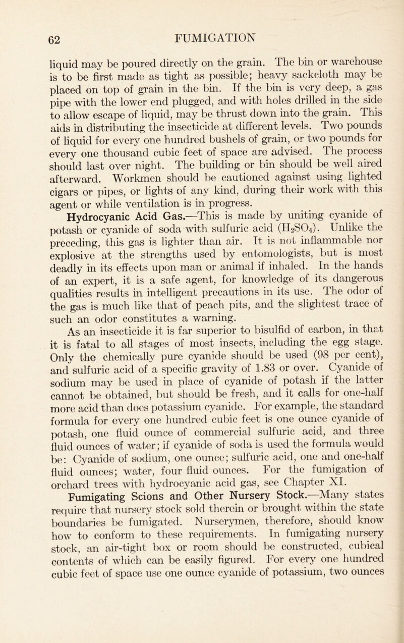 liquid may be poured directly on the grain. The bin or warehouse is to be first made as tight as possible; heavy sackcloth may be placed on top of grain in the bin. If the bin is very deep, a gas pipe with the lower end plugged, and with holes drilled in the side to allow escape of liquid, may be thrust down into the grain. This aids in distributing the insecticide at different levels. Two pounds of liquid for every one hundred bushels of grain, or two pounds for every one thousand cubic feet of space are advised. The process should last over night. The building or bin should be well aired afterward. Workmen should be cautioned against using lighted cigars or pipes, or lights of any kind, during their work with this agent or while ventilation is in progress. Hydrocyanic Acid Gas.—This is made by uniting cyanide of potash or cyanide of soda with sulfuric acid (H2S04). Unlike the preceding, this gas is lighter than air. It is not inflammable nor explosive at the strengths used by entomologists, but is most deadly in its effects upon man or animal if inhaled. In the hands of an expert, it is a safe agent, for knowledge of its dangerous qualities results in intelligent precautions in its use. The odor of the gas is much like that of peach pits, and the slightest trace of such an odor constitutes a warning. As an insecticide it is far superior to bisulfid of carbon, in that it is fatal to all stages of most insects, including the egg stage. Only the chemically pure cyanide should be used (98 per cent), and sulfuric acid of a specific gravity of 1.83 or over. Cyanide of sodium may be used in place of cyanide of potash if the latter cannot be obtained, but should be fresh, and it calls for one-half more acid than does potassium cyanide. For example, the standard formula for every one hundred cubic feet is one ounce cyanide of potash, one fluid ounce of commercial sulfuric acid, and three fluid ounces of water; if cyanide of soda is used the formula would be: Cyanide of sodium, one ounce; sulfuric acid, one and one-half fluid ounces; water, four fluid ounces. For the fumigation of orchard trees with hydrocyanic acid gas, see Chapter XI. Fumigating Scions and Other Nursery Stock—Many states require that nursery stock sold therein or brought within the state boundaries be fumigated. Nurserymen, therefore, should know how to conform to these requirements. In fumigating nursery stock, an air-tight box or room should be constructed, cubical contents of which can be easily figured. For every one hundred cubic feet of space use one ounce cyanide of potassium, two ounces