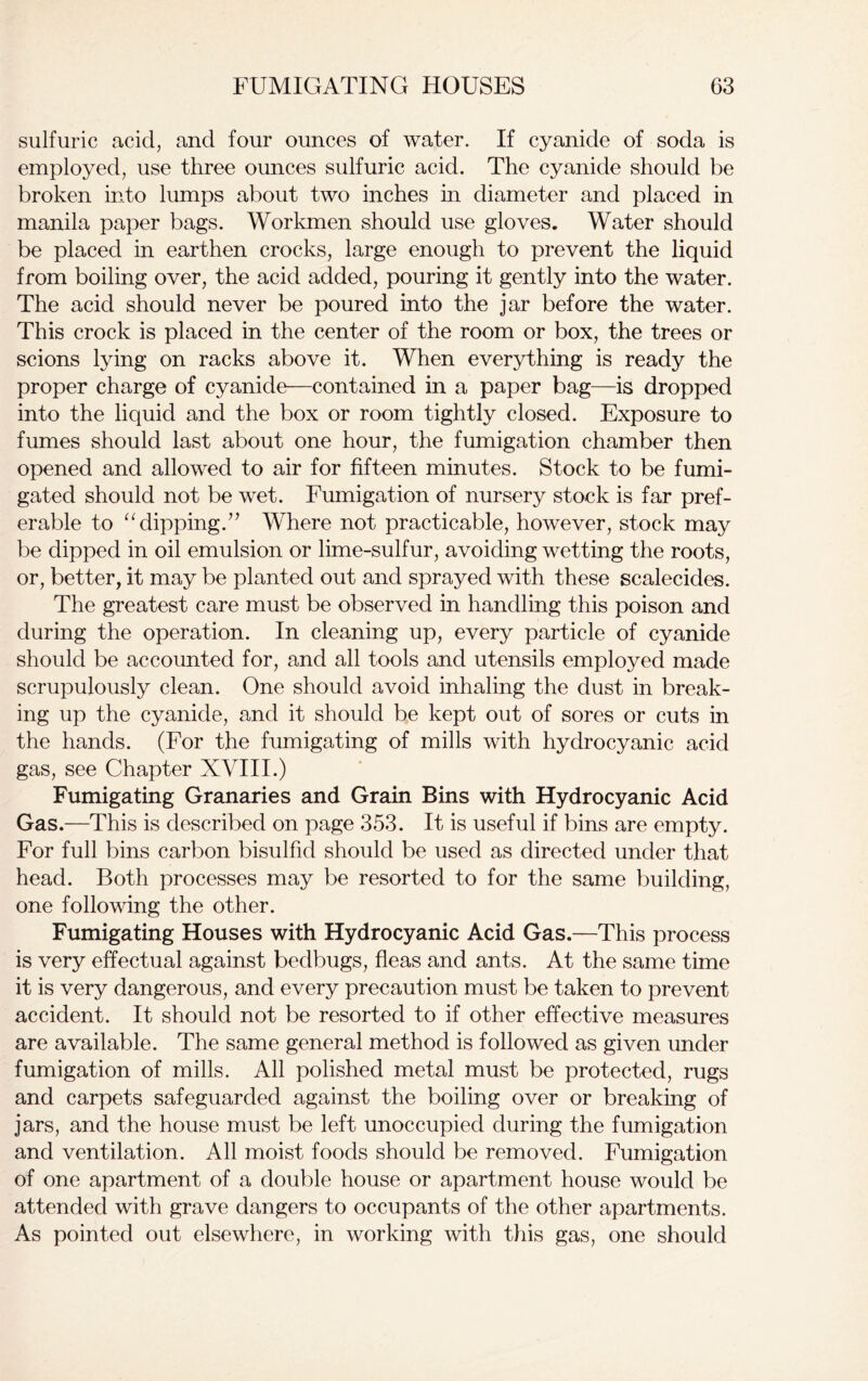 sulfuric acid, and four ounces of water. If cyanide of soda is employed, use three ounces sulfuric acid. The cyanide should be broken into lumps about two inches in diameter and placed in manila paper bags. Workmen should use gloves. Water should be placed in earthen crocks, large enough to prevent the liquid from boiling over, the acid added, pouring it gently into the water. The acid should never be poured into the jar before the water. This crock is placed in the center of the room or box, the trees or scions lying on racks above it. When everything is ready the proper charge of cyanide—contained in a paper bag—is dropped into the liquid and the box or room tightly closed. Exposure to fumes should last about one hour, the fumigation chamber then opened and allowed to air for fifteen minutes. Stock to be fumi- gated should not be wet. Fumigation of nursery stock is far pref- erable to “dipping.” Where not practicable, however, stock may be dipped in oil emulsion or lime-sulfur, avoiding wetting the roots, or, better, it may be planted out and sprayed with these scalecides. The greatest care must be observed in handling this poison and during the operation. In cleaning up, every particle of cyanide should be accounted for, and all tools and utensils employed made scrupulously clean. One should avoid inhaling the dust in break- ing up the cyanide, and it should be kept out of sores or cuts in the hands. (For the fumigating of mills with hydrocyanic acid gas, see Chapter XVIII.) Fumigating Granaries and Grain Bins with Hydrocyanic Acid Gas.—This is described on page 353. It is useful if bins are empty. For full bins carbon bisulfid should be used as directed under that head. Both processes may be resorted to for the same building, one following the other. Fumigating Houses with Hydrocyanic Acid Gas.—This process is very effectual against bedbugs, fleas and ants. At the same time it is very dangerous, and every precaution must be taken to prevent accident. It should not be resorted to if other effective measures are available. The same general method is followed as given under fumigation of mills. All polished metal must be protected, rugs and carpets safeguarded against the boiling over or breaking of jars, and the house must be left unoccupied during the fumigation and ventilation. All moist foods should be removed. Fumigation of one apartment of a double house or apartment house would be attended with grave dangers to occupants of the other apartments. As pointed out elsewhere, in working with this gas, one should