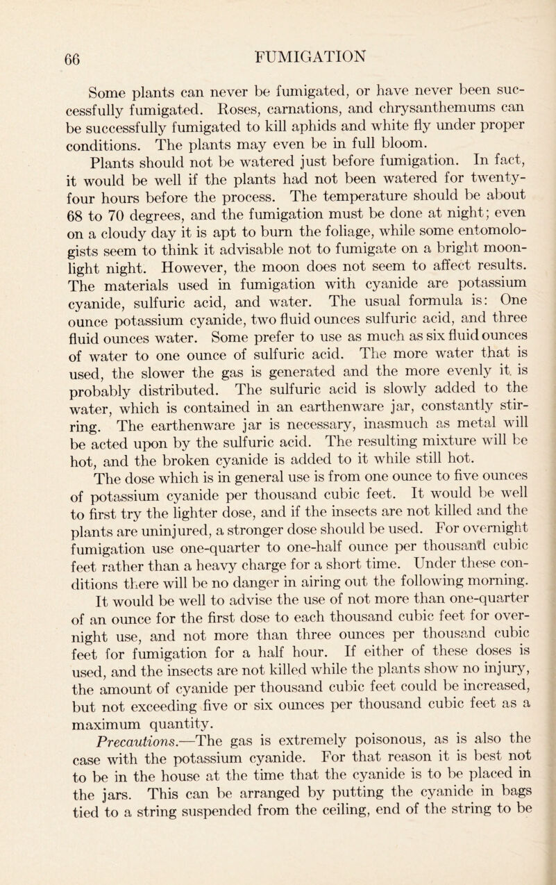 Some plants can never be fumigated, or have never been suc- cessfully fumigated. Roses, carnations, and chrysanthemums can be successfully fumigated to kill aphids and white fly under proper conditions. The plants may even be in full bloom. Plants should not be watered just before fumigation. In fact, it would be well if the plants had not been watered for twenty- four hours before the process. The temperature should be about 68 to 70 degrees, and the fumigation must be done at night; even on a cloudy day it is apt to burn the foliage, while some entomolo- gists seem to think it advisable not to fumigate on a bright moon- light night. However, the moon does not seem to affect results. The materials used in fumigation with cyanide are potassium cyanide, sulfuric acid, and water. The usual formula is: One ounce potassium cyanide, two fluid ounces sulfuric acid, and three fluid ounces water. Some prefer to use as much as six fluid ounces of water to one ounce of sulfuric acid. The more water that is used, the slower the gas is generated and the more evenly it. is probably distributed. The sulfuric acid is slowly added to the water, which is contained in an earthenware jar, constantly stir- ring. The earthenware jar is necessary, inasmuch as metal will be acted upon by the sulfuric acid. The resulting mixture will be hot, and the broken cyanide is added to it while still hot. The dose which is in general use is from one ounce to five ounces of potassium cyanide per thousand cubic feet. It would be well to first try the lighter dose, and if the insects are not killed and the plants are uninjured, a stronger dose should be used. For overnight fumigation use one-quarter to one-half ounce per thousand cubic feet rather than a heavy charge for a short time. Under these con- ditions there will be no danger in airing out the following morning. It would be well to advise the use of not more than one-quarter of an ounce for the first dose to each thousand cubic feet for over- night use, and not more than three ounces per thousand cubic feet for fumigation for a half hour. If either of these doses is used, and the insects are not killed while the plants show no injury, the amount of cyanide per thousand cubic feet could be increased, but not exceeding five or six ounces per thousand cubic feet as a maximum quantity. Precautions.—The gas is extremely poisonous, as is also the case with the potassium cyanide. For that reason it is best not to be in the house at the time that the cyanide is to be placed in the jars. This can be arranged by putting the cyanide in bags tied to a string suspended from the ceiling, end of the string to be