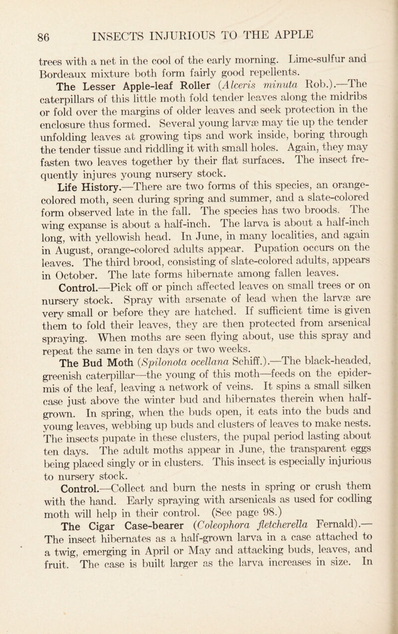 trees with a net in the cool of the early morning. Lime-sulfur and Bordeaux mixture both form fairly good repellents. The Lesser Apple-leaf Roller (.Alceris minuta Rob.).—The caterpillars of this little moth fold tender leaves along the midribs or fold over the margins of older leaves and seek protection in the enclosure thus formed. Several young larvae may tie up the tender unfolding leaves at growing tips and work inside, boring through the tender tissue and riddling it with small holes. Again, they may fasten two leaves together by their flat surfaces, dhe insect fre- quently injures young nursery stock. Life History.—There are two forms of this species, an orange- colored moth, seen during spring and summer, and a slate-colored form observed late in the fall. The species has two broods. The wing expanse is about a half-inch. The larva is about a half-inch long, with yellowish head. In June, in many localities, and again in August, orange-colored adults appear. Pupation occurs on the leaves. The third brood, consisting of slate-colored adults, appears in October. The late forms hibernate among fallen leaves. Control.—Pick off or pinch affected leaves on small trees or on nursery stock. Spray with arsenate of lead when the larvae are very small or before they are hatched. If sufficient time is given them to fold their leaves, they are then protected from arsenical spraying. When moths are seen flying about, use this spray and repeat the same in ten days or two weeks. The Bud Moth (Spilonota ocellana Schiff.).—The black-headed, greenish caterpillar—the young of this moth feeds on the epider- mis of the leaf, leaving a network of veins. It spins a small silken case just above the winter bud and hibernates therein when half- grown. In spring, when the buds open, it eats into the buds and young leaves, webbing up buds and clusters of leaves to make nests. The insects pupate in these clusters, the pupal period lasting about ten days. The adult moths appear in June, the transparent eggs being placed singly or in clusters. This insect is especially injurious to nursery stock. Control.—Collect and burn the nests in spring or crush them with the hand. Early spraying with arsenicals as used for codling moth will help in their control. (See page 98.) The Cigar Case-bearer (Coleophora fletcherella Fernald).— The insect hibernates as a half-grown larva in a case attached to a twig, emerging in April or May and attacking buds, leaves, and fruit. The case is built larger as the larva increases in size. In