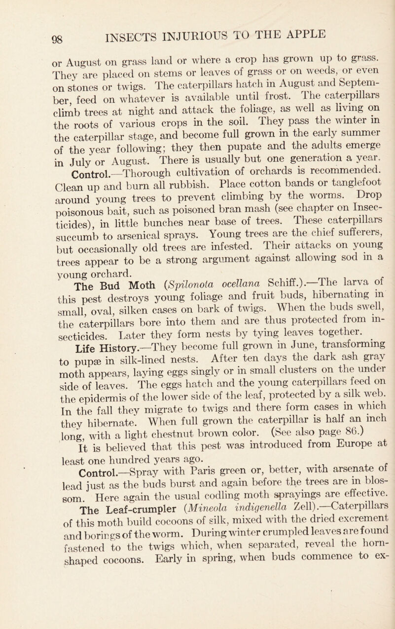 or August on grass land or where a crop has grown up to grass. They are placed on stems or leaves of grass or on weeds, or even on stones or twigs. The caterpillars hatch in August and Septem- ber feed on whatever is available until frost. The caterpillars climb trees at night and attack the foliage, as well as living on the roots of various crops in the soil. They pass the winter in the caterpillar stage, and become full grown in the early summer of the year following; they then pupate and the adults emerge in July or August. There is usually but one generation a year. Control. Thorough cultivation of orchards is recommended. Clean up and burn all rubbish. Place cotton bands or tanglefoot around young trees to prevent climbing by the worms. Drop poisonous bait, such as poisoned bran mash (see chapter on Insec- ticides), in little bunches near base of trees. These caterpillars succumb to arsenical sprays. Young trees are the chief sufferers, but occasionally old trees are infested. Their attacks on young trees appear to be a strong argument against allowing sod m a young orchard. The Bud Moth (Spilonota ocellana Schiff.).—The larva ol this pest destroys young foliage and fruit buds, hibernating in small, oval, silken cases on bark of twigs. When the buds swell, the caterpillars bore into them and are thus protected from in- secticides. Later they form nests by tying leaves together. Life History.—They become full grown in June, transforming to pupae in silk-lined nests. After ten days the dark ash gray moth appears, laying eggs singly or in small clusters on the under side of leaves. The eggs hatch and the young caterpillars feed on the epidermis of the lower side of the leaf, protected by a silk web. In the fall they migrate to twigs and there form cases in which they hibernate. When full grown the caterpillar is half an inch long, with a light chestnut brown color. (See also page 86.) It is believed that this pest was introduced from Europe at least one hundred years ago. Control.—Spray with Paris green or, better, with arsenate oi lead just as the buds burst and again before the trees are in blos- som. Here again the usual codling moth sprayings are effective. The Leaf-crumpler (Mineola indigenella Zell). Caterpillars of this moth build cocoons of silk, mixed with the dried excrement and borings of the worm. During winter crumpled leaves are found fastened to the twigs which, when separated, reveal the horn- shaped cocoons. Early in spring, when buds commence to ex-
