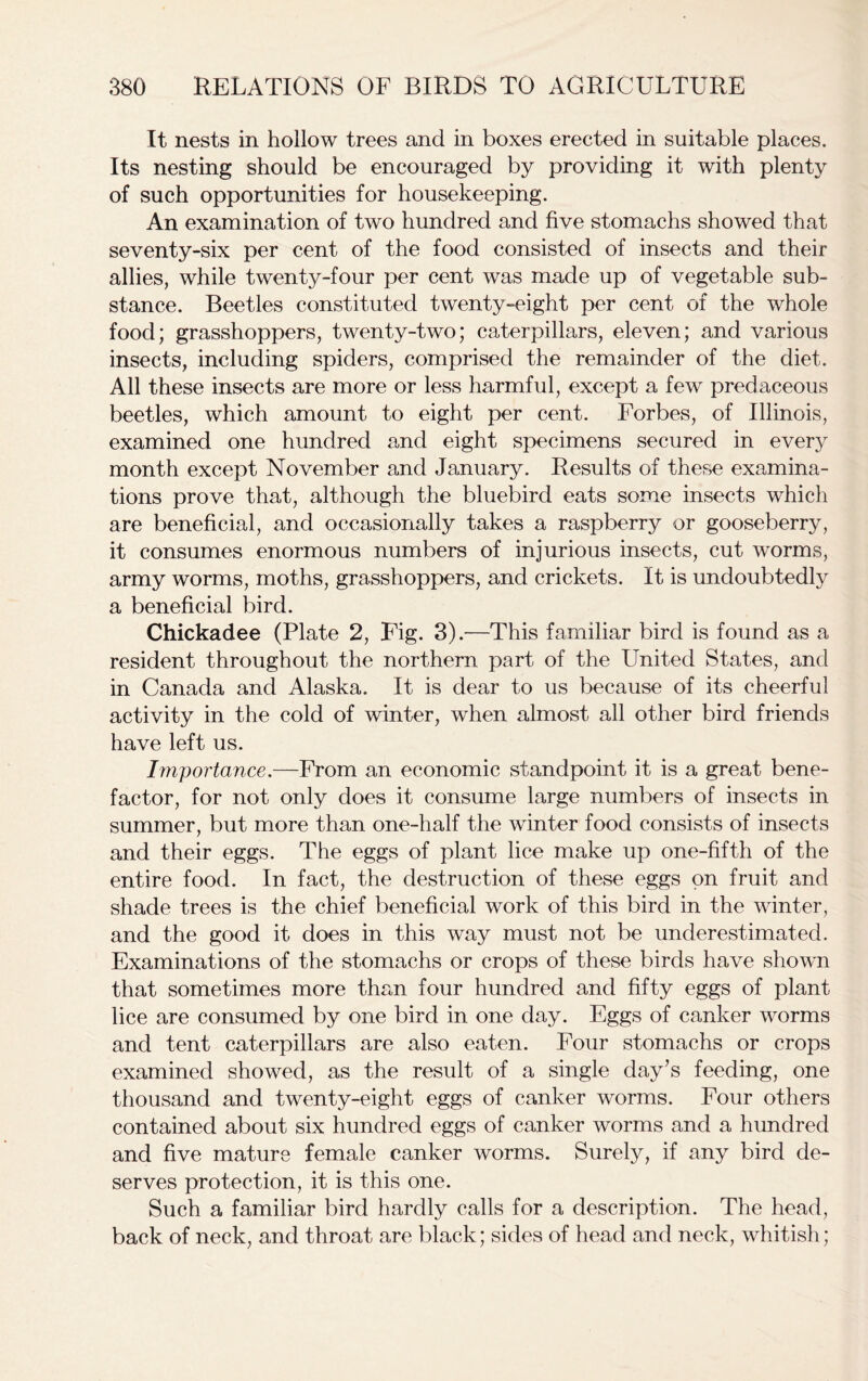 It nests in hollow trees and in boxes erected in suitable places. Its nesting should be encouraged by providing it with plenty of such opportunities for housekeeping. An examination of two hundred and five stomachs showed that seventy-six per cent of the food consisted of insects and their allies, while twenty-four per cent was made up of vegetable sub- stance. Beetles constituted twenty-eight per cent of the whole food; grasshoppers, twenty-two; caterpillars, eleven; and various insects, including spiders, comprised the remainder of the diet. All these insects are more or less harmful, except a few predaceous beetles, which amount to eight per cent. Forbes, of Illinois, examined one hundred and eight specimens secured in every month except November and January. Results of these examina- tions prove that, although the bluebird eats some insects which are beneficial, and occasionally takes a raspberry or gooseberry, it consumes enormous numbers of injurious insects, cut worms, army worms, moths, grasshoppers, and crickets. It is undoubtedly a beneficial bird. Chickadee (Plate 2, Fig. 3).—This familiar bird is found as a resident throughout the northern part of the United States, and in Canada and Alaska. It is dear to us because of its cheerful activity in the cold of winter, when almost all other bird friends have left us. Importance.—From an economic standpoint it is a great bene- factor, for not only does it consume large numbers of insects in summer, but more than one-half the winter food consists of insects and their eggs. The eggs of plant lice make up one-fifth of the entire food. In fact, the destruction of these eggs on fruit and shade trees is the chief beneficial work of this bird in the winter, and the good it does in this way must not be underestimated. Examinations of the stomachs or crops of these birds have shown that sometimes more than four hundred and fifty eggs of plant lice are consumed by one bird in one day. Eggs of canker worms and tent caterpillars are also eaten. Four stomachs or crops examined showed, as the result of a single day’s feeding, one thousand and twenty-eight eggs of canker worms. Four others contained about six hundred eggs of canker worms and a hundred and five mature female canker worms. Surely, if any bird de- serves protection, it is this one. Such a familiar bird hardly calls for a description. The head, back of neck, and throat are black; sides of head and neck, whitish;