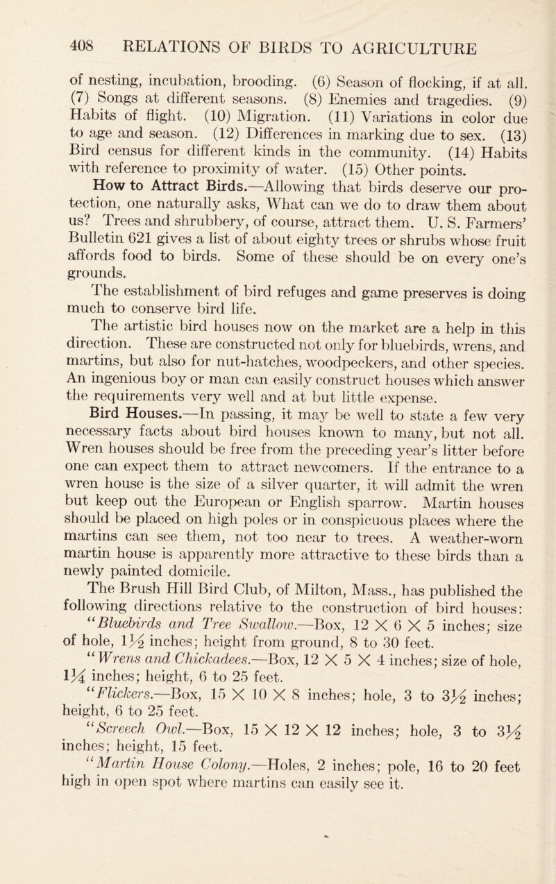 of nesting, incubation, brooding. (6) Season of flocking, if at all. (7) Songs at different seasons. (8) Enemies and tragedies. (9) Habits of flight. (10) Migration. (11) Variations in color due to age and season. (12) Differences in marking due to sex. (13) Bird census for different kinds in the community. (14) Habits with reference to proximity of water. (15) Other points. How to Attract Birds.—Allowing that birds deserve our pro- tection, one naturally asks, What can we do to draw them about us? Trees and shrubbery, of course, attract them. U. S. Farmers’ Bulletin 621 gives a list of about eighty trees or shrubs whose fruit affords food to birds. Some of these should be on every one’s grounds. The establishment of bird refuges and game preserves is doing much to conserve bird life. The artistic bird houses now on the market are a help in this direction. These are constructed not only for bluebirds, wrens, and martins, but also for nut-hatches, woodpeckers, and other species. An ingenious boy or man can easily construct houses which answer the requirements very well and at but little expense. Bird Houses.—In passing, it may be well to state a few very necessary facts about bird houses known to many, but not all. Wren houses should be free from the preceding year’s litter before one can expect them to attract newcomers. If the entrance to a wren house is the size of a silver quarter, it will admit the wren but keep out the European or English sparrow. Martin houses should be placed on high poles or in conspicuous places where the martins can see them, not too near to trees. A weather-worn martin house is apparently more attractive to these birds than a newly painted domicile. The Brush Hill Bird Club, of Milton, Mass., has published the following directions relative to the construction of bird houses: “Bluebirds and Tree Swallow.—Box, 12 X 6 X 5 inches; size of hole, 134 inches; height from ground, 8 to 30 feet. u Wrens and Chickadees.—Box, 12 X 5 X 4 inches; size of hole, 134 inches; height, 6 to 25 feet. uFlickers.—Box, 15 X 10 X 8 inches; hole, 3 to 334 inches; height, 6 to 25 feet. uScreech Owl.—Box, 15 X 12 X 12 inches; hole, 3 to 334 inches; height, 15 feet. “Martin House Colony— Holes, 2 inches; pole, 16 to 20 feet high in open spot where martins can easily see it.