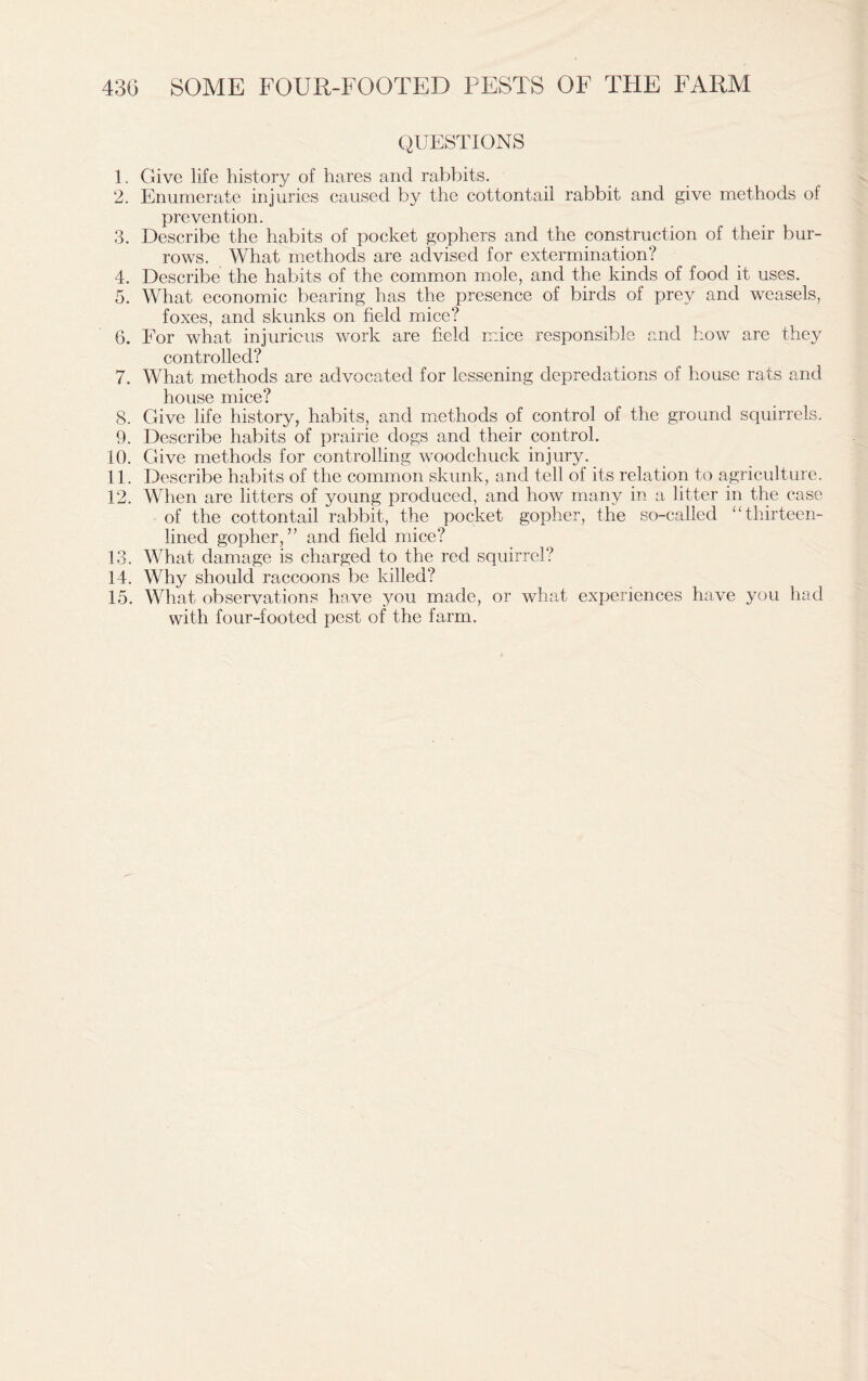 QUESTIONS 1. Give life history of hares and rabbits. 2. Enumerate injuries caused by the cottontail rabbit and give methods of prevention. 3. Describe the habits of pocket gophers and the construction of their bur- rows. What methods are advised for extermination? 4. Describe the habits of the common mole, and the kinds of food it uses. 5. What economic bearing has the presence of birds of prey and weasels, foxes, and skunks on field mice? 6. For what injurious work are field mice responsible and how are they controlled? 7. What methods are advocated for lessening depredations of house rats and house mice? 8. Give life history, habits, and methods of control of the ground squirrels. 9. Describe habits of prairie dogs and their control. 10. Give methods for controlling woodchuck injury. 11. Describe habits of the common skunk, and tell of its relation to agriculture. 12. When are litters of young produced, and how many in a litter in the case of the cottontail rabbit, the pocket gopher, the so-called “thirteen- lined gopher,” and field mice? 13. What damage is charged to the red squirrel? 14. Why should raccoons be killed? 15. What observations have you made, or what experiences have you had with four-footed pest of the farm.